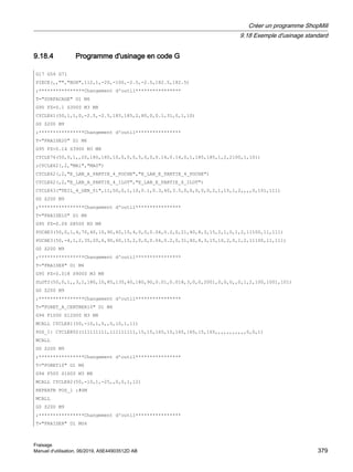 9.18.4 Programme d'usinage en code G
G17 G54 G71
PIECE(,,,BOX,112,1,-20,-100,-2.5,-2.5,182.5,182.5)
;****************Changement d'outil****************
T=SURFACAGE D1 M6
G95 FZ=0.1 S3000 M3 M8
CYCLE61(50,1,1,0,-2.5,-2.5,185,185,2,80,0,0.1,31,0,1,10)
G0 Z200 M9
;****************Changement d'outil****************
T=FRAISE20 D1 M6
G95 FZ=0.14 S3900 M3 M8
CYCLE76(50,0,1,,20,180,180,10,0,0,0,5,0,0,0.14,0.14,0,1,185,185,1,2,2100,1,101)
;CYCLE62(,2,MA1,MA0)
CYCLE62(,2,E_LAB_A_PARTIE_4_POCHE,E_LAB_E_PARTIE_4_POCHE)
CYCLE62(,2,E_LAB_A_PARTIE_4_ILOT,E_LAB_E_PARTIE_4_ILOT)
CYCLE63(TEIL_4_GEN_01,11,50,0,1,10,0.1,0.3,40,3.5,0,0,0,0,0,2,1,15,1,2,,,,0,101,111)
G0 Z200 M9
;****************Changement d'outil****************
T=FRAISE10 D1 M6
G95 FZ=0.04 S8500 M3 M8
POCHE3(50,0,1,4,70,40,10,90,60,15,4,0,0,0.04,0.2,0,21,40,8,3,15,2,1,0,1,2,11100,11,111)
POCHE3(50,-4,1,2,35,20,6,90,60,15,2,0,0,0.04,0.2,0,31,40,8,3,15,10,2,0,1,2,11100,11,111)
G0 Z200 M9
;****************Changement d'outil****************
T=FRAISE8 D1 M6
G95 FZ=0.018 S9000 M3 M8
SLOT2(50,0,1,,3,1,180,10,85,135,40,180,90,0.01,0.018,3,0,0,2001,0,0,0,,0,1,2,100,1001,101)
G0 Z200 M9
;****************Changement d'outil****************
T=FORET_A_CENTRER10 D1 M6
G94 F1000 S12000 M3 M8
MCALL CYCLE81(50,-10,1,5,,0,10,1,11)
POS_1: CYCLE802(111111111,111111111,15,15,165,15,165,165,15,165,,,,,,,,,,,0,0,1)
MCALL
G0 Z200 M9
;****************Changement d'outil****************
T=FORET10 D1 M6
G94 F500 S1600 M3 M8
MCALL CYCLE82(50,-10,1,-25,,0,0,1,12)
REPEATB POS_1 ;#SM
MCALL
G0 Z200 M9
;****************Changement d'outil****************
T=FRAISE8 D1 M06
Créer un programme ShopMill
9.18 Exemple d'usinage standard
Fraisage
Manuel d'utilisation, 06/2019, A5E44903512D AB 379
 