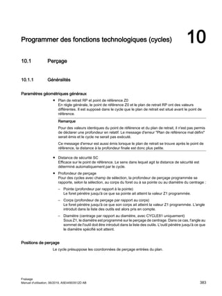 Programmer des fonctions technologiques (cycles) 10
10.1 Perçage
10.1.1 Généralités
Paramètres géométriques généraux
● Plan de retrait RP et point de référence Z0
En règle générale, le point de référence Z0 et le plan de retrait RP ont des valeurs
différentes. Il est supposé dans le cycle que le plan de retrait est situé avant le point de
référence.
Remarque
Pour des valeurs identiques du point de référence et du plan de retrait, il n'est pas permis
de déclarer une profondeur en relatif. Le message d'erreur Plan de référence mal défini
serait émis et le cycle ne serait pas exécuté.
Ce message d'erreur est aussi émis lorsque le plan de retrait se trouve après le point de
référence, la distance à la profondeur finale est donc plus petite.
● Distance de sécurité SC
Efficace sur le point de référence. Le sens dans lequel agit la distance de sécurité est
déterminé automatiquement par le cycle.
● Profondeur de perçage
Pour des cycles avec champ de sélection, la profondeur de perçage programmée se
rapporte, selon la sélection, au corps du foret ou à sa pointe ou au diamètre du centrage :
– Pointe (profondeur par rapport à la pointe)
Le foret pénètre jusqu'à ce que sa pointe ait atteint la valeur Z1 programmée.
– Corps (profondeur de perçage par rapport au corps)
Le foret pénètre jusqu'à ce que son corps ait atteint la valeur Z1 programmée. L'angle
introduit dans la liste des outils est alors pris en compte.
– Diamètre (centrage par rapport au diamètre, avec CYCLE81 uniquement)
Sous Z1, le diamètre est programmé sur le perçage de centrage. Dans ce cas, l'angle au
sommet de l'outil doit être introduit dans la liste des outils. L'outil pénètre jusqu'à ce que
le diamètre spécifié soit atteint.
Positions de perçage
Le cycle présuppose les coordonnées de perçage entrées du plan.
Fraisage
Manuel d'utilisation, 06/2019, A5E44903512D AB 383
 