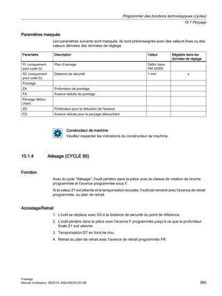 Paramètres masqués
Les paramètres suivants sont masqués. Ils sont prérenseignés avec des valeurs fixes ou des
valeurs dérivées des données de réglage.
Paramètre Description Valeur Réglable dans les
données de réglage
PL (uniquement
pour code G)
Plan d'usinage Défini dans
PM 52005
SC (uniquement
pour code G)
Distance de sécurité 1 mm x
Pointage
ZA Profondeur de pointage
FA Avance réduite de pointage
Perçage débou‐
chant
ZD Profondeur pour la réduction de l'avance
FD Avance réduite pour le perçage débouchant
Constructeur de machine
Veuillez respecter les indications du constructeur de machine.
10.1.4 Alésage (CYCLE 85)
Fonction
Avec le cycle Alésage, l'outil pénètre dans la pièce avec la vitesse de rotation de broche
programmée et l'avance programmée sous F.
Si la valeur Z1 est atteinte et la temporisation écoulée, l'outil est ramené avec l'avance de retrait
programmée, au plan de retrait.
Accostage/Retrait
1. L'outil se déplace avec G0 à la distance de sécurité du point de référence.
2. L'outil pénètre dans la pièce avec l'avance F programmée jusqu'à ce que la profondeur
finale Z1 soit atteinte.
3. Temporisation DT en fond de trou.
4. Retrait au plan de retrait avec l'avance de retrait programmée FR.
Programmer des fonctions technologiques (cycles)
10.1 Perçage
Fraisage
Manuel d'utilisation, 06/2019, A5E44903512D AB 389
 
