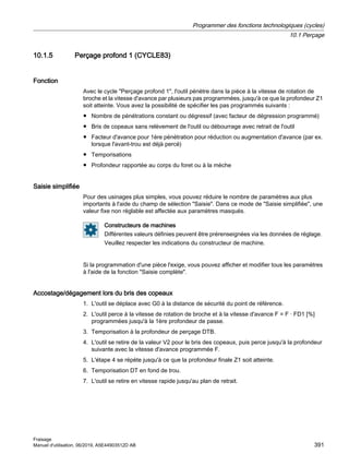 10.1.5 Perçage profond 1 (CYCLE83)
Fonction
Avec le cycle Perçage profond 1, l'outil pénètre dans la pièce à la vitesse de rotation de
broche et la vitesse d'avance par plusieurs pas programmées, jusqu'à ce que la profondeur Z1
soit atteinte. Vous avez la possibilité de spécifier les pas programmés suivants :
● Nombre de pénétrations constant ou dégressif (avec facteur de dégression programmé)
● Bris de copeaux sans relèvement de l'outil ou débourrage avec retrait de l'outil
● Facteur d'avance pour 1ère pénétration pour réduction ou augmentation d'avance (par ex.
lorsque l'avant-trou est déjà percé)
● Temporisations
● Profondeur rapportée au corps du foret ou à la mèche
Saisie simplifiée
Pour des usinages plus simples, vous pouvez réduire le nombre de paramètres aux plus
importants à l'aide du champ de sélection Saisie. Dans ce mode de Saisie simplifiée, une
valeur fixe non réglable est affectée aux paramètres masqués.
Constructeurs de machines
Différentes valeurs définies peuvent être prérenseignées via les données de réglage.
Veuillez respecter les indications du constructeur de machine.
Si la programmation d'une pièce l'exige, vous pouvez afficher et modifier tous les paramètres
à l'aide de la fonction Saisie complète.
Accostage/dégagement lors du bris des copeaux
1. L'outil se déplace avec G0 à la distance de sécurité du point de référence.
2. L'outil perce à la vitesse de rotation de broche et à la vitesse d'avance F = F · FD1 [%]
programmées jusqu'à la 1ère profondeur de passe.
3. Temporisation à la profondeur de perçage DTB.
4. L'outil se retire de la valeur V2 pour le bris des copeaux, puis perce jusqu'à la profondeur
suivante avec la vitesse d'avance programmée F.
5. L'étape 4 se répète jusqu'à ce que la profondeur finale Z1 soit atteinte.
6. Temporisation DT en fond de trou.
7. L'outil se retire en vitesse rapide jusqu'au plan de retrait.
Programmer des fonctions technologiques (cycles)
10.1 Perçage
Fraisage
Manuel d'utilisation, 06/2019, A5E44903512D AB 391
 