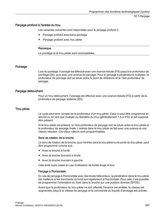 Perçage profond à l'entrée du trou
Les variantes suivantes sont disponibles pour le perçage profond 2 :
● Perçage profond avec/sans pointage
● Perçage profond avec trou pilote
Remarque
Le pointage et le trou pilote sont incompatibles.
Pointage
Lors du pointage, l'usinage est effectué avec une avance réduite (FA) jusqu'à la profondeur de
pointage (ZA), puis avec une avance de perçage. Pour le perçage à pénétrations multiples, la
profondeur de pointage doit se situer entre le point de référence et la 1ère profondeur de
perçage.
Perçage débouchant
Pour un trou débouchant, l'usinage est effectué avec une avance réduite (FD) à partir de la
profondeur de perçage restante (ZD).
Trou pilote
Le cycle peut tenir compte de la profondeur d'un trou pilote. Celui-ci peut être programmé en
abs/rel ou en tant que multiple du diamètre du trou (généralement 1,5 à 5*D) et est supposé
être présent.
Si le trou pilote est présent, la 1ère profondeur de perçage doit se situer entre le trou pilote et
la profondeur de perçage finale. L'entrée dans le trou pilote se fait avec une avance et une
vitesse réduites. Ces deux valeurs sont programmables.
Sens de rotation de la broche
Le sens de rotation de la broche, pour l'entrée dans le trou pilote ou la sortie du trou pilote, peut
être programmé comme suit :
● Avec la broche à l'arrêt
● Avec la broche tournant à droite
● Avec la broche tournant à gauche
Cela évite toute casse en cas d'utilisation de forets longs et fins.
Perçage à l'horizontale
En cas de perçage à l'horizontale avec des forets hélicoïdaux, la pénétration dans le trou pilote
est meilleure si les tranchants du foret sont également à l'horizontale. Pour cela, il est possible
de programmer l'orientation du foret dans la broche sur une position donnée (SPOS).
Avant que la profondeur du trou pilote ne soit atteinte, l'avance est arrêtée, la vitesse est
augmentée jusqu'à la vitesse de perçage et la commande du liquide d'arrosage est activée.
Programmer des fonctions technologiques (cycles)
10.1 Perçage
Fraisage
Manuel d'utilisation, 06/2019, A5E44903512D AB 397
 