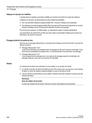 Attaque en douceur du matériau
L'entrée dans le matériau peut être modifiée en fonction de l'outil et du type de matériau.
L'attaque en douceur se décompose en deux distances partielles :
● Sur une première distance programmable ZS1, l'avance d'attaque est respectée.
● Une distance suivante programmable ZS2 à la suite de ZS1 permet d'augmenter en continu
l'avance d'attaque (avec FLIN) jusqu'à atteindre l'avance de perçage.
Pour le bris de copeaux / le débourrage, ce mécanisme opère à chaque pénétration.
Les paramètres de saisie ZS1 et ZS2 sont des valeurs maximales limitées par le cycle à la
profondeur de passe à exécuter.
Perçage profond à la sortie du trou
Dans le cas du perçage débouchant, si la sortie est à l'oblique de l'axe de l'outil, il convient de
réduire l'avance.
● Perçage débouchant non
Jusqu'à la profondeur de perçage finale, le perçage se fait avec l'avance d'usinage. Vous
avez alors la possibilité de programmer un arrêt temporisé à la profondeur de perçage.
● Perçage débouchant oui
Vous programmez le perçage avec une avance de perçage jusqu'à la profondeur de
perçage restante, puis avec une avance FD spéciale.
Retrait
Le retrait peut se faire à la profondeur du trou pilote ou sur le plan de retrait.
● Le retrait sur le plan de retrait est effectué avec G0 ou bien avec une avance, à une vitesse
et selon un sens de rotation programmables ou avec la broche à l'arrêt.
● Lors du retrait à la profondeur du trou pilote, l'entrée et la sortie s'opèrent ensuite avec les
mêmes données.
Remarque
Sens de rotation de la broche
Le sens de rotation de la broche n'est pas inversé mais bloqué le cas échéant.
Programmer des fonctions technologiques (cycles)
10.1 Perçage
Fraisage
398 Manuel d'utilisation, 06/2019, A5E44903512D AB
 