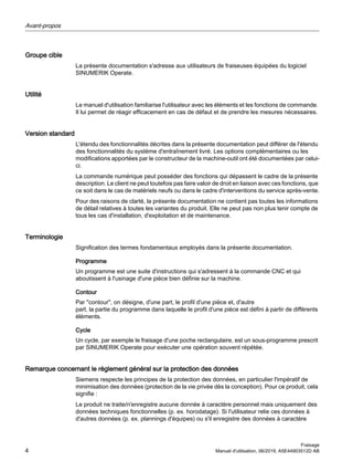 Groupe cible
La présente documentation s'adresse aux utilisateurs de fraiseuses équipées du logiciel
SINUMERIK Operate.
Utilité
Le manuel d'utilisation familiarise l'utilisateur avec les éléments et les fonctions de commande.
Il lui permet de réagir efficacement en cas de défaut et de prendre les mesures nécessaires.
Version standard
L'étendu des fonctionnalités décrites dans la présente documentation peut différer de l'étendu
des fonctionnalités du système d'entraînement livré. Les options complémentaires ou les
modifications apportées par le constructeur de la machine-outil ont été documentées par celui-
ci.
La commande numérique peut posséder des fonctions qui dépassent le cadre de la présente
description. Le client ne peut toutefois pas faire valoir de droit en liaison avec ces fonctions, que
ce soit dans le cas de matériels neufs ou dans le cadre d'interventions du service après-vente.
Pour des raisons de clarté, la présente documentation ne contient pas toutes les informations
de détail relatives à toutes les variantes du produit. Elle ne peut pas non plus tenir compte de
tous les cas d'installation, d'exploitation et de maintenance.
Terminologie
Signification des termes fondamentaux employés dans la présente documentation.
Programme
Un programme est une suite d'instructions qui s'adressent à la commande CNC et qui
aboutissent à l'usinage d'une pièce bien définie sur la machine.
Contour
Par "contour", on désigne, d'une part, le profil d'une pièce et, d'autre
part, la partie du programme dans laquelle le profil d'une pièce est défini à partir de différents
éléments.
Cycle
Un cycle, par exemple le fraisage d'une poche rectangulaire, est un sous-programme prescrit
par SINUMERIK Operate pour exécuter une opération souvent répétée.
Remarque concernant le règlement général sur la protection des données
Siemens respecte les principes de la protection des données, en particulier l'impératif de
minimisation des données (protection de la vie privée dès la conception). Pour ce produit, cela
signifie :
Le produit ne traite/n'enregistre aucune donnée à caractère personnel mais uniquement des
données techniques fonctionnelles (p. ex. horodatage). Si l'utilisateur relie ces données à
d'autres données (p. ex. plannings d'équipes) ou s'il enregistre des données à caractère
Avant-propos
Fraisage
4 Manuel d'utilisation, 06/2019, A5E44903512D AB
 