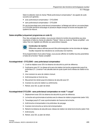 Selon la sélection dans le champ Mode porte-taraud compensateur, les appels de cycle
suivants sont générés :
● avec porte-taraud compensateur : CYCLE840
● sans porte-taraud compensateur : CYCLE84
En cas de taraudage avec porte-taraud compensateur, le filetage est créé en une seule étape.
Le CYCLE84 permet le taraudage en plusieurs étapes lorsque la broche est équipée d'un
système de mesure.
Saisie simplifiée (uniquement programmes en code G)
Pour des usinages plus simples, vous pouvez réduire le nombre de paramètres aux plus
importants à l'aide du champ de sélection Saisie. Dans ce mode de Saisie simplifiée, une
valeur fixe non réglable est affectée aux paramètres masqués.
Constructeur de machine
Différentes valeurs définies peuvent être prérenseignées via les données de réglage.
Veuillez respecter les indications du constructeur de machine.
Si la programmation d'une pièce l'exige, vous pouvez afficher et modifier tous les paramètres
à l'aide de la fonction Saisie complète.
Accostage/retrait - CYCLE840 - avec porte-taraud compensateur
1. L'outil se déplace avec G0 à la distance de sécurité du point de référence.
2. l'outil perce avec G1, la vitesse et le sens de rotation de broche programmés jusqu'à la
profondeur Z1. L'avance F est calculée dans le cycle à partir de la vitesse de rotation et du
pas.
3. Une inversion du sens de rotation s'ensuit.
4. Arrêt temporisé en fond de trou.
5. Mouvement de retrait jusqu'à la distance de sécurité avec G1.
6. Inversion du sens de rotation ou arrêt broche.
7. Retrait, avec G0, au plan de retrait.
Accostage/retrait CYCLE84 - sans porte-taraud compensateur en mode 1 coupe
1. Déplacement avec G0 à la distance de sécurité du point de référence.
2. La broche est synchronisée et activée avec la vitesse de rotation programmée (selon %S).
3. Taraudage jusqu'à Z1 avec synchronisation de l'avance de la broche.
4. Arrêt broche et temporisation à la profondeur de perçage.
5. Inversion de la broche au terme de la temporisation.
6. Retrait à la distance de sécurité avec vitesse de rotation de retrait de la broche (selon %S)
7. Arrêt broche.
8. Retrait, avec G0, au plan de retrait.
Programmer des fonctions technologiques (cycles)
10.1 Perçage
Fraisage
Manuel d'utilisation, 06/2019, A5E44903512D AB 409
 
