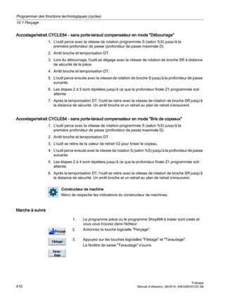 Accostage/retrait CYCLE84 - sans porte-taraud compensateur en mode Débourrage
1. L'outil perce avec la vitesse de rotation programmée S (selon %S) jusqu'à la
première profondeur de passe (profondeur de passe maximale D).
2. Arrêt broche et temporisation DT.
3. Lors du débourrage, l'outil se dégage avec la vitesse de rotation de broche SR à distance
de sécurité de la pièce.
4. Arrêt broche et temporisation DT.
5. L'outil perce ensuite avec la vitesse de rotation de broche S jusqu'à la profondeur de passe
suivante.
6. Les étapes 2 à 5 sont répétées jusqu'à ce que la profondeur finale Z1 programmée soit
atteinte.
7. Après la temporisation DT, l'outil se retire avec la vitesse de rotation de broche SR jusqu'à
la distance de sécurité. Un arrêt broche et un retrait au plan de retrait s'ensuivent.
Accostage/retrait CYCLE84 - sans porte-taraud compensateur en mode Bris de copeaux
1. L'outil perce avec la vitesse de rotation programmée S (selon %S) jusqu'à la
première profondeur de passe (profondeur de passe maximale D).
2. Arrêt broche et temporisation DT.
3. L'outil se retire de la valeur de retrait V2 pour briser le copeau.
4. L'outil perce ensuite avec la vitesse de rotation S (selon %S) jusqu'à la profondeur de passe
suivante.
5. Les étapes 2 à 4 sont répétées jusqu'à ce que la profondeur finale Z1 programmée soit
atteinte.
6. Après la temporisation DT, l'outil se retire avec la vitesse de rotation de broche SR jusqu'à
la distance de sécurité. Un arrêt broche et un retrait au plan de retrait s'ensuivent.
Constructeur de machine
Merci de respecter les indications du constructeur de machines.
Marche à suivre
1. Le programme pièce ou le programme ShopMill à traiter sont créés et
vous vous trouvez dans l'éditeur.
2. Actionnez la touche logicielle Perçage.
3. Appuyez sur les touches logicielles Filetage et Taraudage.
La fenêtre de saisie Taraudage s'ouvre.
Programmer des fonctions technologiques (cycles)
10.1 Perçage
Fraisage
410 Manuel d'utilisation, 06/2019, A5E44903512D AB
 