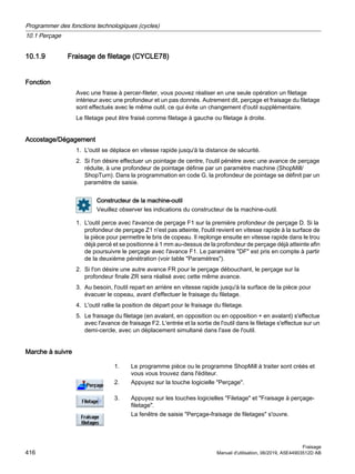10.1.9 Fraisage de filetage (CYCLE78)
Fonction
Avec une fraise à percer-fileter, vous pouvez réaliser en une seule opération un filetage
intérieur avec une profondeur et un pas donnés. Autrement dit, perçage et fraisage du filetage
sont effectués avec le même outil, ce qui évite un changement d'outil supplémentaire.
Le filetage peut être fraisé comme filetage à gauche ou filetage à droite.
Accostage/Dégagement
1. L'outil se déplace en vitesse rapide jusqu'à la distance de sécurité.
2. Si l'on désire effectuer un pointage de centre, l'outil pénètre avec une avance de perçage
réduite, à une profondeur de pointage définie par un paramètre machine (ShopMill/
ShopTurn). Dans la programmation en code G, la profondeur de pointage se définit par un
paramètre de saisie.
Constructeur de la machine-outil
Veuillez observer les indications du constructeur de la machine-outil.
1. L'outil perce avec l'avance de perçage F1 sur la première profondeur de perçage D. Si la
profondeur de perçage Z1 n'est pas atteinte, l'outil revient en vitesse rapide à la surface de
la pièce pour permettre le bris de copeau. Il replonge ensuite en vitesse rapide dans le trou
déjà percé et se positionne à 1 mm au-dessus de la profondeur de perçage déjà atteinte afin
de poursuivre le perçage avec l'avance F1. Le paramètre DF est pris en compte à partir
de la deuxième pénétration (voir table Paramètres).
2. Si l'on désire une autre avance FR pour le perçage débouchant, le perçage sur la
profondeur finale ZR sera réalisé avec cette même avance.
3. Au besoin, l'outil repart en arrière en vitesse rapide jusqu'à la surface de la pièce pour
évacuer le copeau, avant d'effectuer le fraisage du filetage.
4. L'outil rallie la position de départ pour le fraisage du filetage.
5. Le fraisage du filetage (en avalant, en opposition ou en opposition + en avalant) s'effectue
avec l'avance de fraisage F2. L'entrée et la sortie de l'outil dans le filetage s'effectue sur un
demi-cercle, avec un déplacement simultané dans l'axe de l'outil.
Marche à suivre
1. Le programme pièce ou le programme ShopMill à traiter sont créés et
vous vous trouvez dans l'éditeur.
2. Appuyez sur la touche logicielle Perçage.
3. Appuyez sur les touches logicielles Filetage et Fraisage à perçage-
filetage.
La fenêtre de saisie Perçage-fraisage de filetages s'ouvre.
Programmer des fonctions technologiques (cycles)
10.1 Perçage
Fraisage
416 Manuel d'utilisation, 06/2019, A5E44903512D AB
 