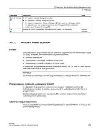Paramètre Description Unité
Sens de fraisage ● En avalant : fraiser le filetage en une fois.
● En opposition : fraiser le filetage en une fois.
● En avalant - en opposition : fraiser un filetage en 2 fois, à savoir un préfraisage, réalisé
en opposition, sur une surépaisseur donnée et un fraisage de finition, réalisé en
avalant, avec l'avance de fraisage FS.
FS Avance de finition - (uniquement pour sélection en avalant - en opposition) mm/min
mm/dent
10.1.10 Positions et modèles de positions
Fonction
Les positions sont programmées une fois achevée la programmation de la technologie (appel
du cycle). A cet effet, différents modèles de positions existent :
● positions quelconques
● positionner sur une rangée, un réseau ou un cadre
● positionner sur un cercle complet ou un cercle partiel.
Il est possible de programmer plusieurs modèles de position l'un à la suite de l'autre. Ils sont
exécutés dans l'ordre de la programmation.
Remarque
Le nombre de positions pouvant être programmées dans une étape Positions est limité à 600 !
Programmation de modèles de positions dans ShopMill
Il est possible de programmer successivement plusieurs modèles de positions (20
technologies et modèles de positions au maximum). Ils sont exécutés dans l'ordre de la
programmation.
Les technologies programmées auparavant et les positions programmées ensuite sont
automatiquement concaténées.
Afficher ou masquer des positions
Vous pouvez afficher ou masquer certaines positions (voir chapitre Afficher ou masquer des
positions (Page 430)).
Programmer des fonctions technologiques (cycles)
10.1 Perçage
Fraisage
Manuel d'utilisation, 06/2019, A5E44903512D AB 419
 