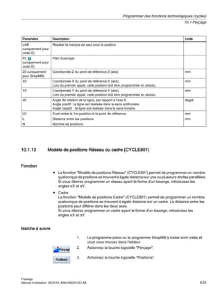 Paramètre Description Unité
LAB
(uniquement pour
code G)
Répéter la marque de saut pour la position
PL
(uniquement pour
code G)
Plan d'usinage
Z0 (uniquement
pour ShopMill)
Coordonnée Z du point de référence Z (abs) mm
X0 Coordonnée X du point de référence X (abs)
Lors du premier appel, cette position doit être programmée en absolu.
mm
Y0 Coordonnée Y du point de référence Y (abs)
Lors du premier appel, cette position doit être programmée en absolu.
mm
α0 Angle de rotation de la ligne, par rapport à l'axe X
Angle positif : la ligne est réalisée dans le sens antihoraire.
Angle négatif : la ligne est réalisée dans le sens horaire.
degré
L0
L
N
Ecart entre la 1re position et le point de référence
Distance entre les positions
Nombre de positions
mm
mm
10.1.13 Modèle de positions Réseau ou cadre (CYCLE801)
Fonction
● La fonction Modèle de positions Réseau (CYCLE801) permet de programmer un nombre
quelconque de positions se trouvant à égale distance sur une ou plusieurs droites parallèles.
Si vous désirez programmer un réseau ayant la forme d'un losange, introduisez les
angles αX et αY.
● Cadre
La fonction Modèle de positions Cadre (CYCLE801) permet de programmer un nombre
quelconque de positions se trouvant à égale distance sur un cadre. La distance entre les
positions peut différer dans les deux axes.
Si vous désirez programmer un cadre ayant la forme d'un losange, introduisez les
angles αX et αY.
Marche à suivre
1. Le programme pièce ou le programme ShopMill à traiter sont créés et
vous vous trouvez dans l'éditeur.
2. Actionnez la touche logicielle Perçage.
3. Actionnez la touche logicielle Positions.
Programmer des fonctions technologiques (cycles)
10.1 Perçage
Fraisage
Manuel d'utilisation, 06/2019, A5E44903512D AB 425
 