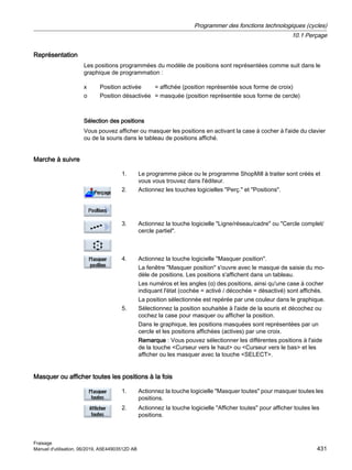 Représentation
Les positions programmées du modèle de positions sont représentées comme suit dans le
graphique de programmation :
x Position activée = affichée (position représentée sous forme de croix)
o Position désactivée = masquée (position représentée sous forme de cercle)
Sélection des positions
Vous pouvez afficher ou masquer les positions en activant la case à cocher à l'aide du clavier
ou de la souris dans le tableau de positions affiché.
Marche à suivre
1. Le programme pièce ou le programme ShopMill à traiter sont créés et
vous vous trouvez dans l'éditeur.
2. Actionnez les touches logicielles Perç. et Positions.
3. Actionnez la touche logicielle Ligne/réseau/cadre ou Cercle complet/
cercle partiel.
4. Actionnez la touche logicielle Masquer position.
La fenêtre Masquer position s'ouvre avec le masque de saisie du mo‐
dèle de positions. Les positions s'affichent dans un tableau.
Les numéros et les angles (α) des positions, ainsi qu'une case à cocher
indiquant l'état (cochée = activé / décochée = désactivé) sont affichés.
La position sélectionnée est repérée par une couleur dans le graphique.
5. Sélectionnez la position souhaitée à l'aide de la souris et décochez ou
cochez la case pour masquer ou afficher la position.
Dans le graphique, les positions masquées sont représentées par un
cercle et les positions affichées (actives) par une croix.
Remarque : Vous pouvez sélectionner les différentes positions à l'aide
de la touche Curseur vers le haut ou Curseur vers le bas et les
afficher ou les masquer avec la touche SELECT.
Masquer ou afficher toutes les positions à la fois
1. Actionnez la touche logicielle Masquer toutes pour masquer toutes les
positions.
2. Actionnez la touche logicielle Afficher toutes pour afficher toutes les
positions.
Programmer des fonctions technologiques (cycles)
10.1 Perçage
Fraisage
Manuel d'utilisation, 06/2019, A5E44903512D AB 431
 