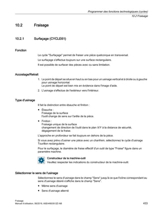10.2 Fraisage
10.2.1 Surfaçage (CYCLE61)
Fonction
Le cycle Surfaçage permet de fraiser une pièce quelconque en transversal.
Le surfaçage s'effectue toujours sur une surface rectangulaire.
Il est possible de surfacer des pièces avec ou sans limitation.
Accostage/Retrait
1. Le point de départ se situe en haut ou en bas pour un usinage vertical et à droite ou à gauche
pour usinage horizontal.
Le point de départ est bien mis en évidence dans l'image d'aide.
2. L'usinage s'effectue de l'extérieur vers l'intérieur.
Type d'usinage
Il fait la distinction entre ébauche et finition :
● Ébauche :
Fraisage de la surface
l'outil change de sens sur l'arête de la pièce.
● Finition :
Fraisage unique de la surface
changement de direction de l'outil dans le plan X/Y à la distance de sécurité,
dégagement de la fraise.
L'approche en profondeur se fait toujours en dehors de la pièce.
Si vous avez prévu d'usiner une pièce avec un chanfrein, sélectionnez le cycle d'usinage
Tourillon rectangulaire.
Pour le surfaçage, le diamètre de fraise effectif d'un outil de type Fraise figure dans un
paramètre machine.
Constructeur de la machine-outil
Veuillez respecter les indications du constructeur de la machine-outil.
Sélectionner le sens de l'usinage
Sélectionnez le sens d'usinage dans le champ Sens jusqu'à ce que l'icône correspondant au
sens d'usinage désiré s'affiche dans le champ Sens.
● Même sens d'usinage
● Sens d'usinage alterné
Programmer des fonctions technologiques (cycles)
10.2 Fraisage
Fraisage
Manuel d'utilisation, 06/2019, A5E44903512D AB 433
 