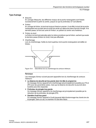 Type d'usinage
● Ebauche
En usinage d'ébauche, les différents niveaux de la poche rectangulaire sont fraisés
successivement à partir du centre, jusqu'à ce que la profondeur Z1 soit atteinte.
● Finition
En usinage de finition, le bord est toujours fraisé en premier. A cet effet, le bord de la poche
rectangulaire est accosté dans le quart de cercle qui débouche dans l'arrondi d'angle. A la
dernière passe, le fond est usiné en finition, en partant du centre vers l'extérieur.
● Finition du bord
La finition du bord est exécutée selon la même procédure que la finition, sachant que seule
la dernière passe (finition du fond) n'est pas effectuée.
● Chanfreinage
Lors du chanfreinage, l'arête du bord supérieur de la poche rectangulaire est taillée en
biseau.
6
6
=)6
Figure 10-4 Géométries lors du chanfreinage de contours intérieurs
Remarque
Les messages d'erreur suivant peuvent apparaître lors du chanfreinage de contours
intérieurs :
● La distance de sécurité est trop grande dans l'en-tête du programme
Ce message d'erreur apparaît si le chanfreinage est principalement possible pour FS et
ZFS avec les paramètres saisis, mais que la distance de sécurité ne pourrait alors
toutefois plus être respectée
● Profondeur de plongée trop grande
Ce message d'erreur apparaît si le chanfreinage est principalement possible par la
réduction de la profondeur de plongée ZFS.
● Diamètre d'outil trop grand
Ce message d'erreur apparaît si l'outil risquerait déjà d'endommager les chants lors de
la plongée. Dans ce cas, le chanfrein FS doit être réduit.
Programmer des fonctions technologiques (cycles)
10.2 Fraisage
Fraisage
Manuel d'utilisation, 06/2019, A5E44903512D AB 437
 