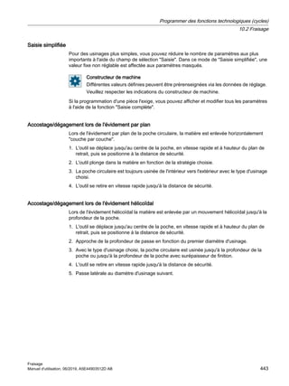 Saisie simplifiée
Pour des usinages plus simples, vous pouvez réduire le nombre de paramètres aux plus
importants à l'aide du champ de sélection Saisie. Dans ce mode de Saisie simplifiée, une
valeur fixe non réglable est affectée aux paramètres masqués.
Constructeur de machine
Différentes valeurs définies peuvent être prérenseignées via les données de réglage.
Veuillez respecter les indications du constructeur de machine.
Si la programmation d'une pièce l'exige, vous pouvez afficher et modifier tous les paramètres
à l'aide de la fonction Saisie complète.
Accostage/dégagement lors de l'évidement par plan
Lors de l'évidement par plan de la poche circulaire, la matière est enlevée horizontalement
couche par couche.
1. L'outil se déplace jusqu'au centre de la poche, en vitesse rapide et à hauteur du plan de
retrait, puis se positionne à la distance de sécurité.
2. L'outil plonge dans la matière en fonction de la stratégie choisie.
3. La poche circulaire est toujours usinée de l'intérieur vers l'extérieur avec le type d'usinage
choisi.
4. L'outil se retire en vitesse rapide jusqu'à la distance de sécurité.
Accostage/dégagement lors de l'évidement hélicoïdal
Lors de l'évidement hélicoïdal la matière est enlevée par un mouvement hélicoïdal jusqu'à la
profondeur de la poche.
1. L'outil se déplace jusqu'au centre de la poche, en vitesse rapide et à hauteur du plan de
retrait, puis se positionne à la distance de sécurité.
2. Approche de la profondeur de passe en fonction du premier diamètre d'usinage.
3. Avec le type d'usinage choisi, la poche circulaire est usinée jusqu'à la profondeur de la
poche ou jusqu'à la profondeur de la poche avec surépaisseur de finition.
4. L'outil se retire en vitesse rapide jusqu'à la distance de sécurité.
5. Passe latérale au diamètre d'usinage suivant.
Programmer des fonctions technologiques (cycles)
10.2 Fraisage
Fraisage
Manuel d'utilisation, 06/2019, A5E44903512D AB 443
 