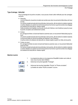 Type d'usinage : hélicoïdal
Pour le fraisage de la poche circulaire, vous pouvez choisir cette méthode pour les usinages
suivants :
● Ebauche
Lors de l'ébauche, la poche circulaire est usinée avec des mouvements hélicoïdaux de haut
en bas.
Un cercle complet est exécuté à la profondeur de la poche, afin de retirer la matière restante.
L'outil se déplace en partant du bord de la poche et du fond en quart de cercle et se dégage
à la distance de sécurité en vitesse rapide.
Cette procédure est répétée couche par couche de l'intérieur vers l'extérieur jusqu'à ce que
la poche circulaire soit entièrement usinée.
● Finition
En usinage de finition, le bord est fraisé en premier avec un mouvement hélicoïdal jusqu'au
fond.
Un cercle complet est exécuté à la profondeur de la poche, afin de retirer la matière restante.
Le fond est fraisé en forme de spirale de l'extérieur vers l'intérieur.
L'outil se retire à la distance de sécurité en vitesse rapide à partir du milieu de la poche.
● Finition du bord
En usinage de finition du bord, le bord est fraisé en premier avec un mouvement hélicoïdal
jusqu'au fond.
Un cercle complet est exécuté à la profondeur de la poche, afin de retirer la matière restante.
L'outil se déplace en partant du bord de la poche et du fond en quart de cercle et se dégage
à la distance de sécurité en vitesse rapide.
Marche à suivre
1. Le programme pièce ou le programme ShopMill à traiter sont créés et
vous vous trouvez dans l'éditeur.
2. Actionnez la touche logicielle Fraisage.
3. Actionnez les touches logicielles Poche et Poche circulaire.
La fenêtre de saisie Poche circulaire s'ouvre.
Programmer des fonctions technologiques (cycles)
10.2 Fraisage
Fraisage
Manuel d'utilisation, 06/2019, A5E44903512D AB 445
 