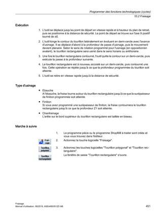 Exécution
1. L'outil se déplace jusqu'au point de départ en vitesse rapide et à hauteur du plan de retrait,
puis se positionne à la distance de sécurité. Le point de départ se trouve sur l'axe X positif
tourné de α0.
2. L'outil longe le contour du tourillon latéralement en évoluant en demi-cercle avec l'avance
d'usinage. Il se déplace d'abord à la profondeur de passe d'usinage, puis le mouvement
devient planaire. Selon le sens de rotation programmé pour l'usinage (en opposition/en
avalant), le tourillon rectangulaire sera usiné dans le sens horaire ou antihoraire.
3. Une fois le tourillon rectangulaire contourné, l'outil quitte le contour sur un demi-cercle, puis
exécute la passe à la profondeur suivante.
4. Le tourillon rectangulaire est à nouveau accosté sur un demi-cercle, puis contourné une
fois. Cette opération se répète jusqu'à ce que la profondeur programmée du tourillon soit
atteinte.
5. L'outil se retire en vitesse rapide jusqu'à la distance de sécurité.
Type d'usinage
● Ebauche
A l'ébauche, la fraise tourne autour du tourillon rectangulaire jusqu'à ce que la surépaisseur
de finition programmée soit atteinte.
● Finition
Si vous avez programmé une surépaisseur de finition, la fraise contournera le tourillon
rectangulaire jusqu'à ce que la profondeur Z1 soit atteinte.
● Chanfreinage
L'arête sur le bord supérieur du tourillon rectangulaire est taillée en biseau.
Marche à suivre
1. Le programme pièce ou le programme ShopMill à traiter sont créés et
vous vous trouvez dans l'éditeur.
2. Actionnez la touche logicielle Fraisage.
3. Actionnez les touches logicielles Tourillon polygonal et Tourillon rec‐
tangulaire.
La fenêtre de saisie Tourillon rectangulaire s'ouvre.
Programmer des fonctions technologiques (cycles)
10.2 Fraisage
Fraisage
Manuel d'utilisation, 06/2019, A5E44903512D AB 451
 