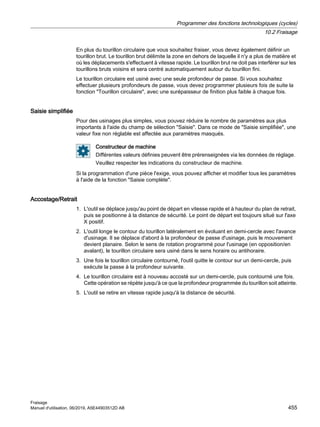 En plus du tourillon circulaire que vous souhaitez fraiser, vous devez également définir un
tourillon brut. Le tourillon brut délimite la zone en dehors de laquelle il n'y a plus de matière et
où les déplacements s'effectuent à vitesse rapide. Le tourillon brut ne doit pas interférer sur les
tourillons bruts voisins et sera centré automatiquement autour du tourillon fini.
Le tourillon circulaire est usiné avec une seule profondeur de passe. Si vous souhaitez
effectuer plusieurs profondeurs de passe, vous devez programmer plusieurs fois de suite la
fonction Tourillon circulaire, avec une surépaisseur de finition plus faible à chaque fois.
Saisie simplifiée
Pour des usinages plus simples, vous pouvez réduire le nombre de paramètres aux plus
importants à l'aide du champ de sélection Saisie. Dans ce mode de Saisie simplifiée, une
valeur fixe non réglable est affectée aux paramètres masqués.
Constructeur de machine
Différentes valeurs définies peuvent être prérenseignées via les données de réglage.
Veuillez respecter les indications du constructeur de machine.
Si la programmation d'une pièce l'exige, vous pouvez afficher et modifier tous les paramètres
à l'aide de la fonction Saisie complète.
Accostage/Retrait
1. L'outil se déplace jusqu'au point de départ en vitesse rapide et à hauteur du plan de retrait,
puis se positionne à la distance de sécurité. Le point de départ est toujours situé sur l'axe
X positif.
2. L'outil longe le contour du tourillon latéralement en évoluant en demi-cercle avec l'avance
d'usinage. Il se déplace d'abord à la profondeur de passe d'usinage, puis le mouvement
devient planaire. Selon le sens de rotation programmé pour l'usinage (en opposition/en
avalant), le tourillon circulaire sera usiné dans le sens horaire ou antihoraire.
3. Une fois le tourillon circulaire contourné, l'outil quitte le contour sur un demi-cercle, puis
exécute la passe à la profondeur suivante.
4. Le tourillon circulaire est à nouveau accosté sur un demi-cercle, puis contourné une fois.
Cette opération se répète jusqu'à ce que la profondeur programmée du tourillon soit atteinte.
5. L'outil se retire en vitesse rapide jusqu'à la distance de sécurité.
Programmer des fonctions technologiques (cycles)
10.2 Fraisage
Fraisage
Manuel d'utilisation, 06/2019, A5E44903512D AB 455
 