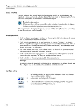 Saisie simplifiée
Pour des usinages plus simples, vous pouvez réduire le nombre de paramètres aux plus
importants à l'aide du champ de sélection Saisie. Dans ce mode de Saisie simplifiée, une
valeur fixe non réglable est affectée aux paramètres masqués.
Constructeur de machines
Différentes valeurs définies peuvent être prérenseignées via les données de réglage.
Veuillez respecter les indications du constructeur de machines.
Si la programmation d'une pièce l'exige, vous pouvez afficher et modifier tous les paramètres
à l'aide de la fonction Saisie complète.
Accostage/Retrait
1. L'outil se déplace jusqu'au point de départ en vitesse rapide et à hauteur du plan de retrait,
puis se positionne à la distance de sécurité.
2. L'outil accoste le polygone sur un quart de cercle, en avance d'usinage. Il se déplace
d'abord à la profondeur de passe d'usinage, puis le mouvement devient planaire. Selon le
sens de rotation d'usinage programmé (en opposition/en avalant), le polygone est usiné
dans le sens horaire ou antihoraire.
3. Une fois le premier plan usiné, l'outil quitte le contour en décrivant un quart de cercle et
exécute la prise de passe à la profondeur suivante.
4. L'outil accoste à nouveau le polygone sur un quart de cercle. Cette opération se répète
jusqu'à ce que la profondeur de polygone programmée soit atteinte.
5. L'outil est retiré en vitesse rapide jusqu'à la distance de sécurité.
Remarque
Un polygone à plus de deux côtés est contourné sur une trajectoire en spirale ; dans le cas
d'un polygone à un ou deux côtés, chaque côté est usiné séparément.
Marche à suivre
1. Le programme pièce ou le programme ShopMill à traiter sont créés et
vous vous trouvez dans l'éditeur.
2. Actionnez la touche logicielle Fraisage.
3. Actionnez les touches logicielles Tourillon polygonal et Polygone.
La fenêtre de saisie Polygone s'ouvre.
Programmer des fonctions technologiques (cycles)
10.2 Fraisage
Fraisage
460 Manuel d'utilisation, 06/2019, A5E44903512D AB
 