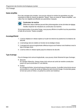 Saisie simplifiée
Pour des usinages plus simples, vous pouvez réduire le nombre de paramètres aux plus
importants à l'aide du champ de sélection Saisie. Dans ce mode de Saisie simplifiée, une
valeur fixe non réglable est affectée aux paramètres masqués.
Constructeur de machine
Différentes valeurs définies peuvent être prérenseignées via les données de réglage.
Veuillez respecter les indications du constructeur de machine.
Si la programmation d'une pièce l'exige, vous pouvez afficher et modifier tous les paramètres
à l'aide de la fonction Saisie complète.
Accostage/Retrait
1. L'outil se déplace en vitesse rapide sur le plan de retrait et se positionne à la distance de
sécurité.
2. L'outil plonge dans la matière en fonction de la stratégie choisie.
3. L'usinage de la rainure longitudinale s'effectue toujours de l'intérieur vers l'extérieur avec le
type d'usinage choisi.
4. L'outil se retire en vitesse rapide jusqu'à la distance de sécurité.
Type d'usinage
Pour le fraisage de la rainure longitudinale, vous pouvez choisir librement le type d'usinage :
● Ebauche
En usinage d'ébauche, chaque niveau de la rainure est usiné de manière consécutive
jusqu'à ce que la profondeur Z1 soit atteinte.
● Finition
En usinage de finition, le bord est toujours fraisé en premier. A cet effet, le bord de la rainure
est accosté en un quart de cercle qui débouche dans l'arrondi d'angle. A la dernière passe,
le fond est usiné en finition, en partant du centre vers l'extérieur.
Programmer des fonctions technologiques (cycles)
10.2 Fraisage
Fraisage
464 Manuel d'utilisation, 06/2019, A5E44903512D AB
 