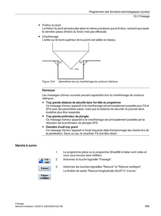 ● Finition du bord
La finition du bord est exécutée selon la même procédure que la finition, sachant que seule
la dernière passe (finition du fond) n'est pas effectuée.
● Chanfreinage
L'arête sur le bord supérieur de la poche est taillée en biseau.
6
6
=)6
Figure 10-6 Géométries lors du chanfreinage de contours intérieurs
Remarque
Les messages d'erreur suivants peuvent apparaître lors du chanfreinage de contours
intérieurs :
● Trop grande distance de sécurité dans l'en-tête du programme
Ce message d'erreur apparaît si le chanfreinage est prinicipalement possible pour FS et
ZFS avec les paramètres saisis, mais que la distance de sécurité ne pourrait alors
toutefois plus être respectée
● Trop grande profondeur de plongée
Ce message d'erreur apparaît si le chanfreinage est principalement possible par la
réduction de la profondeur de plongée ZFS.
● Diamètre d'outil trop grand
Ce message d'erreur apparaît si l'outil risquerait déjà d'endommager les chants lors de
la pénétration. Dans ce cas, le chanfrein FS doit être réduit.
Marche à suivre
1. Le programme pièce ou le programme ShopMill à traiter sont créés et
vous vous trouvez dans l'éditeur.
2. Actionnez la touche logicielle Fraisage.
3. Actionnez les touches logicielles Rainure et Rainure rectiligne.
La fenêtre de saisie Rainure longitudinale (SLOT1) s'ouvre.
Programmer des fonctions technologiques (cycles)
10.2 Fraisage
Fraisage
Manuel d'utilisation, 06/2019, A5E44903512D AB 465
 
