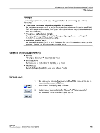 Remarque
Les messages d'erreur suivants peuvent apparaître lors du chanfreinage de contours
intérieurs :
● Trop grande distance de sécurité dans l'en-tête du programme
Ce message d'erreur apparaît si le chanfreinage est prinicipalement possible pour FS et
ZFS avec les paramètres saisis, mais que la distance de sécurité ne pourrait alors toutefois
plus être respectée
● Trop grande profondeur de plongée
Ce message d'erreur apparaît si le chanfreinage est principalement possible par la
réduction de la profondeur de plongée ZFS.
● Diamètre d'outil trop grand
Ce message d'erreur apparaît si l'outil risquerait déjà d'endommager les chants lors de la
plongée. Dans ce cas, le chanfrein FS doit être réduit.
Conditions en marge supplémentaires
● Finition
1/2 largeur de rainure W ≤ diamètre de fraise
● Finition du bord
Surépaisseur de finition UXY ≤ diamètre de la fraise
● Chanfreinage
L'angle de la pointe doit être saisi dans la table d'outils.
Marche à suivre
1. Le programme pièce ou le programme ShopMill à traiter sont créés et
vous vous trouvez dans l'éditeur.
2. Actionnez la touche logicielle Fraisage.
3. Actionnez les touches logicielles Rainure et Rainure ouverte.
La fenêtre de saisie Rainure ouverte s'ouvre.
Programmer des fonctions technologiques (cycles)
10.2 Fraisage
Fraisage
Manuel d'utilisation, 06/2019, A5E44903512D AB 481
 
