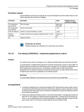 Paramètres masqués
Les paramètres suivants sont masqués. Ils sont prérenseignés avec des valeurs fixes ou des
valeurs dérivées des données de réglage.
Paramètre Description Valeur Réglable dans les
données de réglage
PL (uniquement
pour code G)
Plan d'usinage Défini dans
PM 52005
SC (uniquement
pour code G)
Distance de sécurité 1 mm x
Point de référence Position du point de référence : centre
Position
d'usinage
Fraiser une rainure à la position programmée (X0, Y0, Z0) Position uni‐
que
α0 Angle de rotation 0°
Constructeur de machine
Veuillez respecter les indications du constructeur de machine.
10.2.10 Trou oblong (LONGHOLE) - uniquement programmes en code G
Fonction
Au contraire de la rainure, la largeur du trou oblong est déterminée par le diamètre de l'outil.
Le cycle génère un déplacement optimal de l'outil afin d'exclure les courses à vide inutiles. Si
plusieurs prises de passe sont nécessaires pour l'usinage d'un trou oblong, la pénétration se
fait en alternance aux points finaux. La trajectoire à décrire dans le plan suivant l'axe
longitudinal du trou oblong change de sens après chaque passe. Le cycle cherche de lui-même
le trajet le plus court lors du passage au trou oblong suivant.
Remarque
Le cycle exige l'utilisation d'une fraise pourvue d'une dent en bout (DIN 844).
Accostage/Retrait
1. La position de départ pour le cycle est accostée en G0. Dans les deux axes du plan courant,
on accoste le point final le plus proche du premier trou oblong à usiner à la hauteur du plan
de retrait suivant l'axe d'outil, puis on descend verticalement au point de référence avancé
de la distance de sécurité.
2. Chaque trou oblong est fraisé suivant un mouvement pendulaire. L'usinage dans le plan se
fait avec G1 et la valeur de vitesse d'avance programmée. A chaque point d'inversion de
sens, il y a une pénétration à la prochaine profondeur d'usinage calculée de façon interne
par le cycle, avec G1 et l'avance, jusqu'à atteinte de la profondeur finale.
Programmer des fonctions technologiques (cycles)
10.2 Fraisage
Fraisage
Manuel d'utilisation, 06/2019, A5E44903512D AB 485
 
