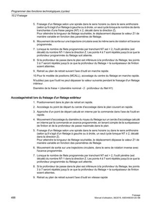 5. Fraisage d'un filetage selon une spirale dans le sens horaire ou dans le sens antihoraire
(selon qu'il s'agit d'un filetage à gauche ou à droite, un seul cycle lorsque le nombre de dents
tranchantes d'une fraise peigne (NT) ≥ 2, décalé dans la direction Z).
Pour atteindre la longueur de filetage souhaitée, le déplacement dépasse la valeur Z1 de
manière variable en fonction des paramètres de filetage.
6. Mouvement de sortie sur une trajectoire circulaire avec le même sens de rotation et l'avance
programmée.
7. Lorsque le nombre de filets programmés par tranchant NT est  2, l'outil pénètre (est
décalé) du nombre NT-1 dans la direction Z. Les points 4 à 7 sont répétés jusqu'à ce que la
profondeur programmée du filetage soit atteinte.
8. Si la profondeur de passe dans le plan est inférieure à la profondeur du filetage, les points
3 à 7 seront répétés jusqu'à ce que la profondeur du filetage + la surépaisseur de finition
soient atteintes.
9. Retrait au plan de retrait suivant l'axe d'outil en marche rapide.
10.Pour le modèle de positions (MCALL), accostage du centre du filetage en marche rapide.
N'oubliez pas que l'outil ne peut dépasser la valeur suivante pendant le fraisage d'un filetage
intérieur.
Diamètre de la fraise  (diamètre nominal - 2 · profondeur du filet H1)
Accostage/retrait lors du fraisage d'un filetage extérieur
1. Positionnement dans le plan de retrait en rapide.
2. Accostage du point de départ du cercle d'accostage dans le plan courant en rapide.
3. Approche d'un point de départ calculé en interne par la commande dans l'axe de l'outil en
rapide.
4. Mouvement d'accostage du diamètre du noyau du filetage sur un cercle d'accostage calculé
en interne par la commande en avance programmée, en tenant compte de la surépaisseur
de finition et de la profondeur de passe maximale dans le plan.
5. Fraisage d'un filetage selon une spirale dans le sens horaire ou dans le sens antihoraire
(selon qu'il s'agit d'un filetage à gauche ou à droite, un seul cycle lorsque NT ≥ 2, décalé
dans la direction Z).
Pour atteindre la longueur de filetage souhaitée, le déplacement dépasse la valeur Z1 de
manière variable en fonction des paramètres de filetage.
6. Mouvement de sortie sur une trajectoire circulaire, dans le sens de rotation inverse avec
l'avance programmée.
7. Lorsque le nombre de filets programmés par tranchant NT est  2, l'outil pénètre (est
décalé) du nombre NT-1 dans la direction Z. Les points 4 à 7 sont répétés jusqu'à ce que la
profondeur programmée du filetage soit atteinte.
8. Si la profondeur de passe dans le plan est inférieure à la profondeur du filetage, les points
3 à 7 seront répétés jusqu'à ce que la profondeur du filetage + la surépaisseur de finition
soient atteintes.
9. Retrait au plan de retrait suivant l'axe d'outil en vitesse rapide
Programmer des fonctions technologiques (cycles)
10.2 Fraisage
Fraisage
488 Manuel d'utilisation, 06/2019, A5E44903512D AB
 