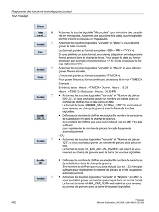 6. Actionnez la touche logicielle Minuscules pour introduire des caractè‐
res en minuscules. Actionner une deuxième fois cette touche logicielle
permet d'écrire à nouveau en majuscules.
7. Actionnez les touches logicielles Variable et Date si vous désirez
graver la date courante.
La date est gravée au format européen (DD.MM.YYYY) .
Si vous préférez un autre format, vous devez adapter en conséquence le
format prescrit dans le champ de texte. Pour graver la date au format
américain par exemple (mois/année/jour = 8/16/04), choisissez le for‐
mat M/D/YY .
7. Actionnez les touches logicielles Variable et Heure si vous désirez
graver l'heure actuelle.
L'heure est gravée au format européen (TIME24).
Pour graver l'heure au format américain, choisissez le format TIME12.
Exemple :
Entrée du texte : Heure : TIME24 Donne : Heure : 16.35
Heure : TIME12 Exécution : Heure : 04.35 PM
7. ● Actionnez les touches logicielles Variable et Nombre de pièces
000123, si vous souhaitez graver un nombre de pièces avec un
nombre de chiffres fixe et des zéros en tête.
Le format de texte ######,_$AC_ACTUAL_PARTS est inséré et
vous revenez au champ de gravure avec la barre de touches
logicielles.
● Définissez le nombre de chiffres en adaptant le nombre de caractères
de substitution (#) dans le champ de gravure.
Si le nombre de chiffres que vous avez indiqué (par ex. ##) n'est pas
suffisant
pour représenter le nombre de pièces, le cycle l'augmente
automatiquement.
- OU
7. ● Actionnez les touches logicielles Variable et Nombre de pièces
123, si vous souhaitez graver un nombre de pièces sans zéros en
tête.
Le format de texte #,_$AC_ACTUAL_PARTS est inséré et vous
revenez au champ de gravure avec la barre de touches logicielles.
● Définissez le nombre de chiffres en adaptant le nombre de caractères
de substitution dans le champ de gravure.
Si le nombre de chiffres que vous avez indiqué (par ex. 123) n'est pas
suffisant pour représenter le nombre de pièces, le cycle l'augmente
automatiquement.
7. ● Actionnez les touches logicielles Variable et Nombre 123.456, si
vous souhaitez graver un nombre quelconque dans un format donné.
Le format de texte #.###,_VAR_NUM est inséré et vous revenez
au champ de gravure avec la barre de touches logicielles.
Programmer des fonctions technologiques (cycles)
10.2 Fraisage
Fraisage
492 Manuel d'utilisation, 06/2019, A5E44903512D AB
 