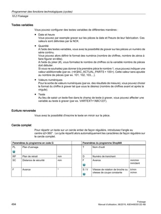 Textes variables
Vous pouvez configurer des textes variables de différentes manières :
● Date et heure
Vous pouvez par exemple graver sur les pièces la date et l'heure de leur fabrication. Ces
valeurs sont délivrées par la NCK.
● Quantité
A l'aide des textes variables, vous avez la possibilité de graver sur les pièces un numéro de
série continu.
Vous pouvez alors définir le format des numéros (nombre de chiffres, nombre de zéros à
faire figurer en-tête).
A l'aide du joker (#), vous formatez le nombre de chiffres où la variable nombre de pièces
doit débuter.
Si vous ne souhaitez pas donner à la première pièce le nombre 1, vous pouvez indiquer une
valeur additionnelle (par ex. (#,$AC_ACTUAL_PARTS + 100). Cette valeur sera ajoutée
au nombre de pièces (par ex. 101, 102, 103,...).
● Valeurs numériques
Pour la sortie de valeurs numériques (par ex. des résultats de mesure), vous pouvez choisir
le format du chiffre à graver tel que vous le désirez (nombre de chiffres avant et après la
virgule).
● Texte
Au lieu de saisir un texte fixe dans le champ de texte à graver, vous pouvez affecter une
variable au texte à graver (par ex. VARTEXT=“ABC123“).
Ecriture renversée
Vous avez la possibilité d'inscrire le texte en miroir sur la pièce.
Cercle complet
Pour répartir un texte sur un cercle entier de façon régulière, introduisez l'angle au
centre α2=360° . Le cycle répartit alors automatiquement les caractères de façon régulière sur
le cercle complet.
Paramètres du programme en code G Paramètres du programme ShopMill
PL Plan d'usinage T Nom d'outil
RP Plan de retrait mm D Numéro de tranchant
SC Distance de sécurité mm F Avance mm/min
mm/dent
F Avance * S / V Vitesse de rotation de broche ou
vitesse de coupe constante
tr/min
m/min
Programmer des fonctions technologiques (cycles)
10.2 Fraisage
Fraisage
494 Manuel d'utilisation, 06/2019, A5E44903512D AB
 