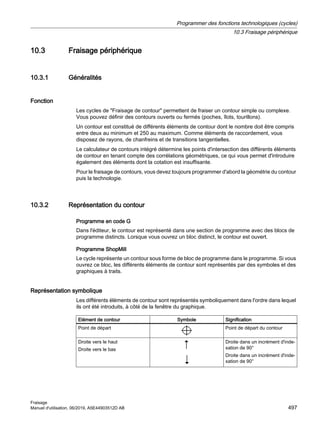 10.3 Fraisage périphérique
10.3.1 Généralités
Fonction
Les cycles de Fraisage de contour permettent de fraiser un contour simple ou complexe.
Vous pouvez définir des contours ouverts ou fermés (poches, îlots, tourillons).
Un contour est constitué de différents éléments de contour dont le nombre doit être compris
entre deux au minimum et 250 au maximum. Comme éléments de raccordement, vous
disposez de rayons, de chanfreins et de transitions tangentielles.
Le calculateur de contours intégré détermine les points d'intersection des différents éléments
de contour en tenant compte des corrélations géométriques, ce qui vous permet d'introduire
également des éléments dont la cotation est insuffisante.
Pour le fraisage de contours, vous devez toujours programmer d'abord la géométrie du contour
puis la technologie.
10.3.2 Représentation du contour
Programme en code G
Dans l'éditeur, le contour est représenté dans une section de programme avec des blocs de
programme distincts. Lorsque vous ouvrez un bloc distinct, le contour est ouvert.
Programme ShopMill
Le cycle représente un contour sous forme de bloc de programme dans le programme. Si vous
ouvrez ce bloc, les différents éléments de contour sont représentés par des symboles et des
graphiques à traits.
Représentation symbolique
Les différents éléments de contour sont représentés symboliquement dans l'ordre dans lequel
ils ont été introduits, à côté de la fenêtre du graphique.
Elément de contour Symbole Signification
Point de départ Point de départ du contour
Droite vers le haut
Droite vers le bas
Droite dans un incrément d'inde‐
xation de 90°
Droite dans un incrément d'inde‐
xation de 90°
Programmer des fonctions technologiques (cycles)
10.3 Fraisage périphérique
Fraisage
Manuel d'utilisation, 06/2019, A5E44903512D AB 497
 