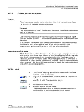 10.3.3 Création d'un nouveau contour
Fonction
Pour chaque contour que vous désirez fraiser, vous devez déclarer un contour spécifique.
Les contours sont mémorisés à la fin du programme.
Remarque
Dans la programmation en code G, veillez à ce que les contours soient placés après le repère
de fin de programme !
La déclaration d'un nouveau contour commence par la détermination d'un point de départ.
Entrez les éléments du contour. Le processeur de contour définit alors automatiquement la fin
du contour.
Si vous modifiez l'axe d'outil, le cycle adapte automatiquement les axes correspondants du
point de départ. Pour le point de départ, vous pouvez introduire des instructions
supplémentaires quelconques (40 caractères maxi) sous la forme de codes G.
Instructions supplémentaires
A l’aide d’instructions supplémentaires en code G, vous pouvez par exemple programmer des
avances et des instructions M. Vous saisissez les instructions supplémentaires (40 caractères
maxi) dans le masque de paramétrage étendu (touche logicielle Tous les paramètres).
Néanmoins, il convient de s'assurer que les instructions supplémentaires ne rentrent pas en
collision avec les codes G générés pour le contour. Pour cela, n'utilisez aucune instruction en
code G du groupe 1 (G0, G1, G2, G3), aucune coordonnée dans le plan et aucune instruction
en code G nécessitant son propre bloc.
Marche à suivre
1. Le programme pièce ou le programme ShopMill à traiter sont créés et
vous vous trouvez dans l'éditeur.
2. Actionnez les touches logicielles Fraisage contours et Nouveau con‐
tour.
La fenêtre de saisie Nouveau contour s'ouvre.
3. Introduisez un nom de contour.
4. Actionnez la touche logicielle Valider.
Le masque de saisie du point de départ du contour est affiché. Vous
pouvez le définir en coordonnées cartésiennes ou polaires.
Programmer des fonctions technologiques (cycles)
10.3 Fraisage périphérique
Fraisage
Manuel d'utilisation, 06/2019, A5E44903512D AB 499
 