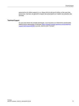 personnel sur le même support (p. ex. disque dur) et crée par là même un lien avec des
personnes, il est tenu de garantir le respect des prescriptions en matière de protection des
données.
Technical Support
Si vous avez besoin de conseils techniques, vous trouverez sur Internet les coordonnées
téléphoniques appropriées à l'adresse (https://support.industry.siemens.com/sc/ww/fr/sc/
support-technique/oid2090) suivante, dans la zone "Contact".
Avant-propos
Fraisage
Manuel d'utilisation, 06/2019, A5E44903512D AB 5
 
