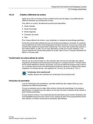 10.3.4 Création d'éléments de contour
Après avoir créé un nouveau contour et déterminé le point de départ, vous définissez les
différents éléments qui constituent le contour.
Pour définir un contour, les éléments suivants sont disponibles :
● Droite verticale
● Droite horizontale
● Droite diagonale
● Cercle/arc de cercle
● Pôle
Pour chaque élément de contour, vous remplissez un masque de paramétrage spécifique.
Entrez les coordonnées cartésiennes pour les droites horizontales ou verticales. En revanche,
pour les éléments de contour droite diagonale et cercle/arc de cercle, vous pouvez choisir entre
coordonnées polaires et coordonnées cartésiennes. Pour entrer des coordonnées polaires, il
faut d'abord définir un pôle. Si vous avez déjà défini un pôle pour le point d'attaque, vous
pouvez rapporter les coordonnées polaires à ce pôle. Dans ce cas, il n'est pas nécessaire de
définir un nouveau pôle.
Transformation de surface latérale de cylindre
Dans le cas de contours fraiser sur des cylindres (des rainures par exemple), des valeurs
angulaires sont fréquemment fournies pour les longueurs. Lorsque la fonction Transformation
de de surface latérale de cylindre est activée, vous pouvez définir les longueurs des contours
sur un cylindre (dans le sens circonférentiel de la surface du cylindre) en indiquant des valeurs
angulaires. En d'autres termes, vous spécifiez Xα, Yα et Iα, Jα au lieu de X, Y et I, J.
Constructeur de la machine-outil
Veuillez observer les indications du constructeur de la machine-outil.
Introduction de paramètres
Lors de l'introduction des paramètres, vous êtes assisté par des images d'aide qui vous
expliquent les différents paramètres.
Si vous ne saisissez aucune valeur dans certains champs de paramétrage, le processeur
géométrique va supposer que ces valeurs ne sont pas connues et essaiera de les calculer à
partir d'autres paramètres.
Si, pour certains contours, vous introduisez plus de paramètres que le nombre nécessaire, des
incompatibilités peuvent survenir. Dans ce cas, essayez de saisir moins de paramètres et d'en
faire calculer un nombre maximal par le processeur géométrique.
Programmer des fonctions technologiques (cycles)
10.3 Fraisage périphérique
Fraisage
Manuel d'utilisation, 06/2019, A5E44903512D AB 501
 