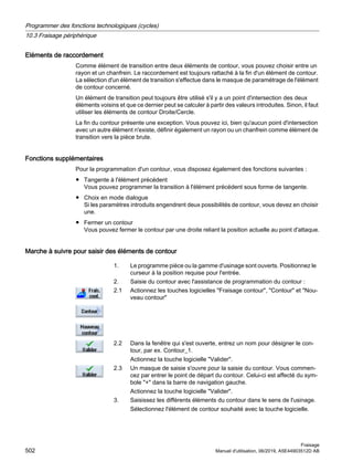 Eléments de raccordement
Comme élément de transition entre deux éléments de contour, vous pouvez choisir entre un
rayon et un chanfrein. Le raccordement est toujours rattaché à la fin d'un élément de contour.
La sélection d'un élément de transition s'effectue dans le masque de paramétrage de l'élément
de contour concerné.
Un élément de transition peut toujours être utilisé s'il y a un point d'intersection des deux
éléments voisins et que ce dernier peut se calculer à partir des valeurs introduites. Sinon, il faut
utiliser les éléments de contour Droite/Cercle.
La fin du contour présente une exception. Vous pouvez ici, bien qu'aucun point d'intersection
avec un autre élément n'existe, définir également un rayon ou un chanfrein comme élément de
transition vers la pièce brute.
Fonctions supplémentaires
Pour la programmation d'un contour, vous disposez également des fonctions suivantes :
● Tangente à l'élément précédent
Vous pouvez programmer la transition à l'élément précédent sous forme de tangente.
● Choix en mode dialogue
Si les paramètres introduits engendrent deux possibilités de contour, vous devez en choisir
une.
● Fermer un contour
Vous pouvez fermer le contour par une droite reliant la position actuelle au point d'attaque.
Marche à suivre pour saisir des éléments de contour
1. Le programme pièce ou la gamme d'usinage sont ouverts. Positionnez le
curseur à la position requise pour l'entrée.
2. Saisie du contour avec l'assistance de programmation du contour :
2.1 Actionnez les touches logicielles Fraisage contour, Contour et Nou‐
veau contour
2.2 Dans la fenêtre qui s'est ouverte, entrez un nom pour désigner le con‐
tour, par ex. Contour_1.
Actionnez la touche logicielle Valider.
2.3 Un masque de saisie s'ouvre pour la saisie du contour. Vous commen‐
cez par entrer le point de départ du contour. Celui-ci est affecté du sym‐
bole + dans la barre de navigation gauche.
Actionnez la touche logicielle Valider.
3. Saisissez les différents éléments du contour dans le sens de l'usinage.
Sélectionnez l'élément de contour souhaité avec la touche logicielle.
Programmer des fonctions technologiques (cycles)
10.3 Fraisage périphérique
Fraisage
502 Manuel d'utilisation, 06/2019, A5E44903512D AB
 