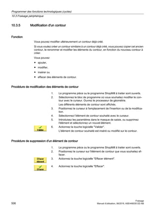 10.3.5 Modification d'un contour
Fonction
Vous pouvez modifier ultérieurement un contour déjà créé.
Si vous voulez créer un contour similaire à un contour déjà créé, vous pouvez copier cet ancien
contour, le renommer et modifier les éléments du contour, en fonction du nouveau contour à
créer.
Vous pouvez
● ajouter,
● modifier,
● insérer ou
● effacer des éléments de contour.
Procédure de modification des éléments de contour
1. Le programme pièce ou le programme ShopMill à traiter sont ouverts.
2. Sélectionnez le bloc de programme où vous souhaitez modifier le con‐
tour avec le curseur. Ouvrez le processeur de géométrie.
Les différents éléments de contour sont affichés.
3. Positionnez le curseur à l'emplacement de l'insertion ou de la modifica‐
tion.
4. Sélectionnez l’élément de contour souhaité avec le curseur.
5. Introduisez les paramètres dans le masque de saisie, ou supprimez
l'élément et sélectionnez un nouvel élément.
6. Actionnez la touche logicielle Valider.
L'élément de contour souhaité est inséré ou modifié sur le contour.
Procédure de suppression d'un élément de contour
1. Le programme pièce ou le programme ShopMill à traiter sont ouverts.
2. Positionnez le curseur sur l'élément de contour que vous souhaitez ef‐
facer.
3. Actionnez la touche logicielle Effacer élément.
4. Actionnez la touche logicielle Effacer.
Programmer des fonctions technologiques (cycles)
10.3 Fraisage périphérique
Fraisage
506 Manuel d'utilisation, 06/2019, A5E44903512D AB
 
