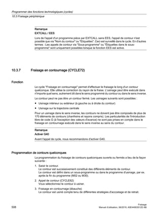 Remarque
EXTCALL / EES
Lors de l'appel d'un programme pièce par EXTCALL sans EES, l'appel de contour n'est
possible que via Nom du contour ou Etiquettes. Ceci est surveillé dans le cycle. En d'autres
termes : Les appels de contour via Sous-programme ou Étiquettes dans le sous-
programme sont uniquement possibles lorsque la fonction EES est active.
10.3.7 Fraisage en contournage (CYCLE72)
Fonction
Le cycle Fraisage en contournage permet d'effectuer le fraisage le long d'un contour
quelconque. Elle utilise la correction du rayon de la fraise. L'usinage peut être exécuté dans
n'importe quel sens, autrement dit dans le sens programmé du contour ou dans le sens inverse.
Le contour peut ne pas être un contour fermé. Les usinages suivants sont possibles :
● Usinage intérieur ou extérieur (à gauche ou à droite du contour)
● Usinage sur la trajectoire centrale
Pour un usinage dans le sens inverse, les contours ne doivent pas être composés de plus de
170 éléments de contours (chanfreins et rayons compris). Les particularités de l'introduction
libre de code G (à l'exception des valeurs d'avance) ne sont pas prises en compte dans le
fraisage en contournage exécuté dans le sens inverse au sens du contour.
Remarque
Activer G40
Avant l'appel de cycle, nous recommandons d'activer G40.
Programmation de contours quelconques
La programmation du fraisage de contours quelconques ouverts ou fermés a lieu de la façon
suivante :
1. Saisir le contour.
Le contour est successivement constitué des différents éléments de contour.
Le contour est défini dans un sous-programme ou dans le programme d'usinage, par ex.
après la fin du programme (M02 ou M30).
2. Appel de contour (CYCLE62)
Vous sélectionnez le contour à usiner.
3. Fraisage en contournage (ébauche)
Le contour est usiné compte tenu de différentes stratégies d'accostage et de retrait.
Programmer des fonctions technologiques (cycles)
10.3 Fraisage périphérique
Fraisage
508 Manuel d'utilisation, 06/2019, A5E44903512D AB
 