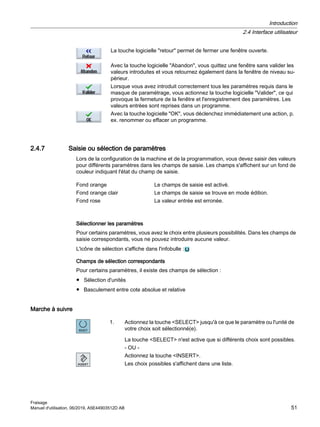 La touche logicielle retour permet de fermer une fenêtre ouverte.
Avec la touche logicielle Abandon, vous quittez une fenêtre sans valider les
valeurs introduites et vous retournez également dans la fenêtre de niveau su‐
périeur.
Lorsque vous avez introduit correctement tous les paramètres requis dans le
masque de paramétrage, vous actionnez la touche logicielle Valider, ce qui
provoque la fermeture de la fenêtre et l'enregistrement des paramètres. Les
valeurs entrées sont reprises dans un programme.
Avec la touche logicielle OK, vous déclenchez immédiatement une action, p.
ex. renommer ou effacer un programme.
2.4.7 Saisie ou sélection de paramètres
Lors de la configuration de la machine et de la programmation, vous devez saisir des valeurs
pour différents paramètres dans les champs de saisie. Les champs s'affichent sur un fond de
couleur indiquant l'état du champ de saisie.
Fond orange Le champs de saisie est activé.
Fond orange clair Le champs de saisie se trouve en mode édition.
Fond rose La valeur entrée est erronée.
Sélectionner les paramètres
Pour certains paramètres, vous avez le choix entre plusieurs possibilités. Dans les champs de
saisie correspondants, vous ne pouvez introduire aucune valeur.
L'icône de sélection s'affiche dans l'infobulle :
Champs de sélection correspondants
Pour certains paramètres, il existe des champs de sélection :
● Sélection d'unités
● Basculement entre cote absolue et relative
Marche à suivre
1. Actionnez la touche SELECT jusqu'à ce que le paramètre ou l'unité de
votre choix soit sélectionné(e).
La touche SELECT n'est active que si différents choix sont possibles.
- OU -
Actionnez la touche INSERT.
Les choix possibles s'affichent dans une liste.
Introduction
2.4 Interface utilisateur
Fraisage
Manuel d'utilisation, 06/2019, A5E44903512D AB 51
 