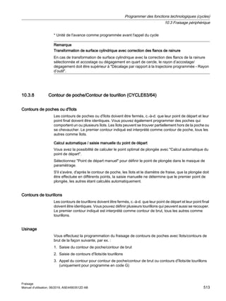 * Unité de l'avance comme programmée avant l'appel du cycle
Remarque
Transformation de surface cylindrique avec correction des flancs de rainure
En cas de transformation de surface cylindrique avec la correction des flancs de la rainure
sélectionnée et accostage ou dégagement en quart de cercle, le rayon d’accostage/
dégagement doit être supérieur à Décalage par rapport à la trajectoire programmée - Rayon
d’outil.
10.3.8 Contour de poche/Contour de tourillon (CYCLE63/64)
Contours de poches ou d'îlots
Les contours de poches ou d'îlots doivent être fermés, c.-à-d. que leur point de départ et leur
point final doivent être identiques. Vous pouvez également programmer des poches qui
comportent un ou plusieurs îlots. Les îlots peuvent se trouver partiellement hors de la poche ou
se chevaucher. Le premier contour indiqué est interprété comme contour de poche, tous les
autres comme îlots.
Calcul automatique / saisie manuelle du point de départ
Vous avez la possibilité de calculer le point optimal de plongée avec Calcul automatique du
point de départ.
Sélectionnez Point de départ manuel pour définir le point de plongée dans le masque de
paramétrage.
S'il s'avère, d'après le contour de poche, les îlots et le diamètre de fraise, que la plongée doit
être effectuée en différents points, la saisie manuelle ne détermine que le premier point de
plongée, les autres étant calculés automatiquement.
Contours de tourillons
Les contours de tourillons doivent être fermés, c.-à-d. que leur point de départ et leur point final
doivent être identiques. Vous pouvez définir plusieurs tourillons qui peuvent aussi se recouper.
Le premier contour indiqué est interprété comme contour de brut, tous les autres comme
tourillons.
Usinage
Vous effectuez la programmation du fraisage de contours de poches avec îlots/contours de
brut de la façon suivante, par ex. :
1. Saisie du contour de poche/contour de brut
2. Saisie de contours d'îlots/de tourillons
3. Appel du contour pour contour de poche/contour de brut ou contours d'îlots/de tourillons
(uniquement pour programme en code G)
Programmer des fonctions technologiques (cycles)
10.3 Fraisage périphérique
Fraisage
Manuel d'utilisation, 06/2019, A5E44903512D AB 513
 