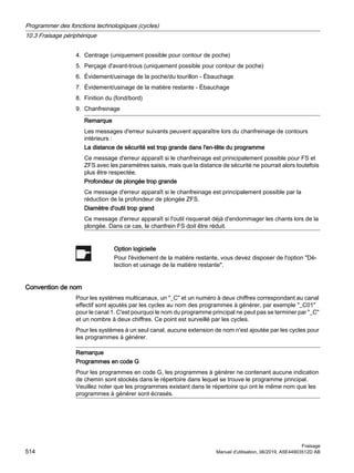 4. Centrage (uniquement possible pour contour de poche)
5. Perçage d'avant-trous (uniquement possible pour contour de poche)
6. Évidement/usinage de la poche/du tourillon - Ébauchage
7. Évidement/usinage de la matière restante - Ébauchage
8. Finition du (fond/bord)
9. Chanfreinage
Remarque
Les messages d'erreur suivants peuvent apparaître lors du chanfreinage de contours
intérieurs :
La distance de sécurité est trop grande dans l'en-tête du programme
Ce message d'erreur apparaît si le chanfreinage est prinicipalement possible pour FS et
ZFS avec les paramètres saisis, mais que la distance de sécurité ne pourrait alors toutefois
plus être respectée.
Profondeur de plongée trop grande
Ce message d'erreur apparaît si le chanfreinage est principalement possible par la
réduction de la profondeur de plongée ZFS.
Diamètre d'outil trop grand
Ce message d'erreur apparaît si l'outil risquerait déjà d'endommager les chants lors de la
plongée. Dans ce cas, le chanfrein FS doit être réduit.
Option logicielle
Pour l'évidement de la matière restante, vous devez disposer de l'option Dé‐
tection et usinage de la matière restante.
Convention de nom
Pour les systèmes multicanaux, un _C et un numéro à deux chiffres correspondant au canal
effectif sont ajoutés par les cycles au nom des programmes à générer, par exemple _C01
pour le canal 1. C'est pourquoi le nom du programme principal ne peut pas se terminer par _C
et un nombre à deux chiffres. Ce point est surveillé par les cycles.
Pour les systèmes à un seul canal, aucune extension de nom n'est ajoutée par les cycles pour
les programmes à générer.
Remarque
Programmes en code G
Pour les programmes en code G, les programmes à générer ne contenant aucune indication
de chemin sont stockés dans le répertoire dans lequel se trouve le programme principal.
Veuillez noter que les programmes existant dans le répertoire qui ont le même nom que les
programmes à générer sont écrasés.
Programmer des fonctions technologiques (cycles)
10.3 Fraisage périphérique
Fraisage
514 Manuel d'utilisation, 06/2019, A5E44903512D AB
 