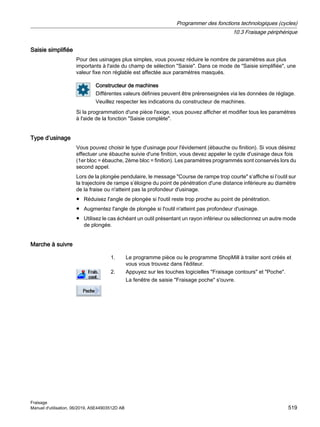 Saisie simplifiée
Pour des usinages plus simples, vous pouvez réduire le nombre de paramètres aux plus
importants à l'aide du champ de sélection Saisie. Dans ce mode de Saisie simplifiée, une
valeur fixe non réglable est affectée aux paramètres masqués.
Constructeur de machines
Différentes valeurs définies peuvent être prérenseignées via les données de réglage.
Veuillez respecter les indications du constructeur de machines.
Si la programmation d'une pièce l'exige, vous pouvez afficher et modifier tous les paramètres
à l'aide de la fonction Saisie complète.
Type d’usinage
Vous pouvez choisir le type d'usinage pour l'évidement (ébauche ou finition). Si vous désirez
effectuer une ébauche suivie d'une finition, vous devez appeler le cycle d'usinage deux fois
(1er bloc = ébauche, 2ème bloc = finition). Les paramètres programmés sont conservés lors du
second appel.
Lors de la plongée pendulaire, le message Course de rampe trop courte s’affiche si l’outil sur
la trajectoire de rampe s’éloigne du point de pénétration d'une distance inférieure au diamètre
de la fraise ou n'atteint pas la profondeur d'usinage.
● Réduisez l'angle de plongée si l'outil reste trop proche au point de pénétration.
● Augmentez l'angle de plongée si l'outil n'atteint pas profondeur d'usinage.
● Utilisez le cas échéant un outil présentant un rayon inférieur ou sélectionnez un autre mode
de plongée.
Marche à suivre
1. Le programme pièce ou le programme ShopMill à traiter sont créés et
vous vous trouvez dans l'éditeur.
2. Appuyez sur les touches logicielles Fraisage contours et Poche.
La fenêtre de saisie Fraisage poche s'ouvre.
Programmer des fonctions technologiques (cycles)
10.3 Fraisage périphérique
Fraisage
Manuel d'utilisation, 06/2019, A5E44903512D AB 519
 