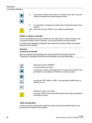 2. Les touches Curseur vers le bas et Curseur vers le haut vous per‐
mettent de sélectionner le paramétrage souhaité.
3. Le cas échéant, introduisez une valeur dans le champ de saisie corres‐
pondant.
4èm
e
Actionnez la touche INPUT pour valider le paramétrage.
Modifier ou calculer un paramètre
Si vous ne souhaitez pas écraser entièrement une valeur dans un champ de saisie, mais
uniquement modifier certains caractères, vous pouvez basculer en mode insertion.
Ce mode permet également de spécifier des expressions de calcul simples sans appeler
explicitement la calculette.
Remarque
Fonctions de la calculette
Dans les masques de paramétrage des cycles et fonctions du groupe fonctionnel
Programme, les appels de fonctions de la calculette ne sont pas disponibles.
Actionnez la touche INSERT.
Le mode insertion est activé.
Les touches Curseur vers la gauche et Curseur vers la droite vous
permettent de vous déplacer à l'intérieur du champ de saisie.
Les touches RET.ARR et DEL vous permettent d'effacer des ca‐
ractères un à un.
Saisissez la valeur ou le calcul.
La touche INPUT permet de valider la saisie d'une valeur et d'appliquer
le résultat au champ.
Valider des paramètres
Lorsque vous avez correctement saisies les valeurs de tous les paramètres requis, vous
pouvez fermer la fenêtre et sauvegarder.
Introduction
2.4 Interface utilisateur
Fraisage
52 Manuel d'utilisation, 06/2019, A5E44903512D AB
 