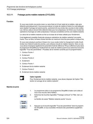 10.3.11 Fraisage poche matière restante (CYCLE63)
Fonction
Si vous avez évidé une poche (avec ou sans îlots) et s'il est resté de la matière, cela sera
détecté automatiquement. Vous pouvez enlever ce reste de matière à l'aide d'un outil adéquat,
sans répéter l'usinage de toute la poche, autrement dit vous évitez des courses à vide inutiles.
Les mêmes valeurs doivent être sélectionnées pour la surépaisseur de finition pour toutes les
opérations d'usinage car cette surépaisseur n'est pas considérée comme une matière restante.
Le calcul de la matière restante se fait sur la base de la fraise utilisée pour l'évidement.
Il est également possible d'exécuter plusieurs opérations de matière restante l'une après
l'autre. Pour ce faire, la fraise choisie doit être au maximum trois fois plus petite à chaque fois.
Si vous avez plusieurs poches à fraiser et si vous voulez éviter le changement inutile d'outil,
évidez tout d'abord toutes les poches, puis enlevez ensuite la matière restante. Dans ce cas,
vous devez renseigner également le paramètre Outil de référence TR qui s'affiche en plus dans
le programme ShopMill pour l'enlèvement du reste de matière quand vous actionnez la touche
logicielle Tous les paramètres. Procédez de la manière suivante pour la programmation :
1. Contour Poche 1
2. Evidement
3. Contour Poche 2
4. Evidement
5. Contour Poche 1
6. Evidement de la matière restante
7. Contour Poche 2
8. Evidement de la matière restante
Option logicielle
Pour l'évidement de la matière restante, vous devez disposer de l'option Dé‐
tection et usinage de la matière restante.
Marche à suivre
1. Le programme pièce ou le programme ShopMill à traiter sont créés et
vous vous trouvez dans l'éditeur.
2. Actionnez les touches logicielles Fraisage contours et Mat. rest. po‐
che.
La fenêtre de saisie Matière restante poche s'ouvre.
3. Appuyez sur la touche logicielle Tous les paramètres dans le program‐
me ShopMill, si vous souhaitez introduire des paramètres supplémen‐
taires.
Programmer des fonctions technologiques (cycles)
10.3 Fraisage périphérique
Fraisage
524 Manuel d'utilisation, 06/2019, A5E44903512D AB
 