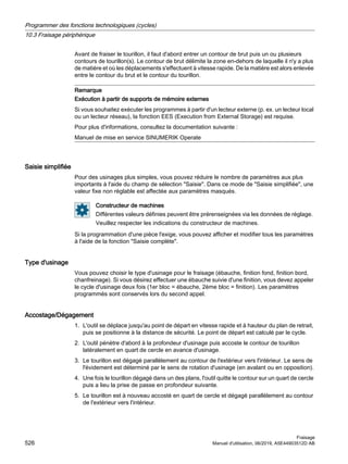 Avant de fraiser le tourillon, il faut d'abord entrer un contour de brut puis un ou plusieurs
contours de tourillon(s). Le contour de brut délimite la zone en-dehors de laquelle il n'y a plus
de matière et où les déplacements s'effectuent à vitesse rapide. De la matière est alors enlevée
entre le contour du brut et le contour du tourillon.
Remarque
Exécution à partir de supports de mémoire externes
Si vous souhaitez exécuter les programmes à partir d'un lecteur externe (p. ex. un lecteur local
ou un lecteur réseau), la fonction EES (Execution from External Storage) est requise.
Pour plus d'informations, consultez la documentation suivante :
Manuel de mise en service SINUMERIK Operate
Saisie simplifiée
Pour des usinages plus simples, vous pouvez réduire le nombre de paramètres aux plus
importants à l'aide du champ de sélection Saisie. Dans ce mode de Saisie simplifiée, une
valeur fixe non réglable est affectée aux paramètres masqués.
Constructeur de machines
Différentes valeurs définies peuvent être prérenseignées via les données de réglage.
Veuillez respecter les indications du constructeur de machines.
Si la programmation d'une pièce l'exige, vous pouvez afficher et modifier tous les paramètres
à l'aide de la fonction Saisie complète.
Type d'usinage
Vous pouvez choisir le type d'usinage pour le fraisage (ébauche, finition fond, finition bord,
chanfreinage). Si vous désirez effectuer une ébauche suivie d'une finition, vous devez appeler
le cycle d'usinage deux fois (1er bloc = ébauche, 2ème bloc = finition). Les paramètres
programmés sont conservés lors du second appel.
Accostage/Dégagement
1. L'outil se déplace jusqu'au point de départ en vitesse rapide et à hauteur du plan de retrait,
puis se positionne à la distance de sécurité. Le point de départ est calculé par le cycle.
2. L'outil pénètre d'abord à la profondeur d'usinage puis accoste le contour de tourillon
latéralement en quart de cercle en avance d'usinage.
3. Le tourillon est dégagé parallèlement au contour de l'extérieur vers l'intérieur. Le sens de
l'évidement est déterminé par le sens de rotation d'usinage (en avalant ou en opposition).
4. Une fois le tourillon dégagé dans un des plans, l'outil quitte le contour sur un quart de cercle
puis a lieu la prise de passe en profondeur suivante.
5. Le tourillon est à nouveau accosté en quart de cercle et dégagé parallèlement au contour
de l'extérieur vers l'intérieur.
Programmer des fonctions technologiques (cycles)
10.3 Fraisage périphérique
Fraisage
526 Manuel d'utilisation, 06/2019, A5E44903512D AB
 
