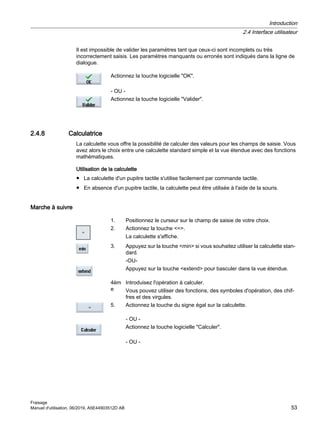 Il est impossible de valider les paramètres tant que ceux-ci sont incomplets ou très
incorrectement saisis. Les paramètres manquants ou erronés sont indiqués dans la ligne de
dialogue.
Actionnez la touche logicielle OK.
- OU -
Actionnez la touche logicielle Valider.
2.4.8 Calculatrice
La calculette vous offre la possibilité de calculer des valeurs pour les champs de saisie. Vous
avez alors le choix entre une calculette standard simple et la vue étendue avec des fonctions
mathématiques.
Utilisation de la calculette
● La calculette d'un pupitre tactile s'utilise facilement par commande tactile.
● En absence d'un pupitre tactile, la calculette peut être utilisée à l'aide de la souris.
Marche à suivre
1. Positionnez le curseur sur le champ de saisie de votre choix.
2. Actionnez la touche =.
La calculette s'affiche.
3. Appuyez sur la touche min si vous souhaitez utiliser la calculette stan‐
dard.
-OU-
Appuyez sur la touche extend pour basculer dans la vue étendue.
4èm
e
Introduisez l'opération à calculer.
Vous pouvez utiliser des fonctions, des symboles d'opération, des chif‐
fres et des virgules.
5. Actionnez la touche du signe égal sur la calculette.
- OU -
Actionnez la touche logicielle Calculer.
- OU -
Introduction
2.4 Interface utilisateur
Fraisage
Manuel d'utilisation, 06/2019, A5E44903512D AB 53
 