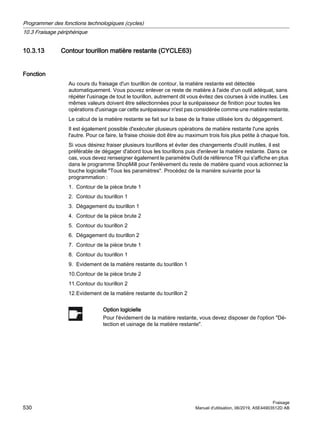 10.3.13 Contour tourillon matière restante (CYCLE63)
Fonction
Au cours du fraisage d'un tourillon de contour, la matière restante est détectée
automatiquement. Vous pouvez enlever ce reste de matière à l'aide d'un outil adéquat, sans
répéter l'usinage de tout le tourillon, autrement dit vous évitez des courses à vide inutiles. Les
mêmes valeurs doivent être sélectionnées pour la surépaisseur de finition pour toutes les
opérations d'usinage car cette surépaisseur n'est pas considérée comme une matière restante.
Le calcul de la matière restante se fait sur la base de la fraise utilisée lors du dégagement.
Il est également possible d'exécuter plusieurs opérations de matière restante l'une après
l'autre. Pour ce faire, la fraise choisie doit être au maximum trois fois plus petite à chaque fois.
Si vous désirez fraiser plusieurs tourillons et éviter des changements d'outil inutiles, il est
préférable de dégager d'abord tous les tourillons puis d'enlever la matière restante. Dans ce
cas, vous devez renseigner également le paramètre Outil de référence TR qui s'affiche en plus
dans le programme ShopMill pour l'enlèvement du reste de matière quand vous actionnez la
touche logicielle Tous les paramètres. Procédez de la manière suivante pour la
programmation :
1. Contour de la pièce brute 1
2. Contour du tourillon 1
3. Dégagement du tourillon 1
4. Contour de la pièce brute 2
5. Contour du tourillon 2
6. Dégagement du tourillon 2
7. Contour de la pièce brute 1
8. Contour du tourillon 1
9. Evidement de la matière restante du tourillon 1
10.Contour de la pièce brute 2
11.Contour du tourillon 2
12.Evidement de la matière restante du tourillon 2
Option logicielle
Pour l'évidement de la matière restante, vous devez disposer de l'option Dé‐
tection et usinage de la matière restante.
Programmer des fonctions technologiques (cycles)
10.3 Fraisage périphérique
Fraisage
530 Manuel d'utilisation, 06/2019, A5E44903512D AB
 