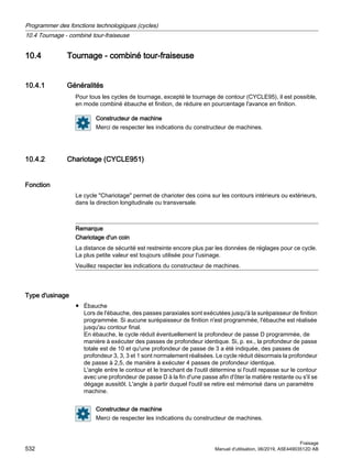 10.4 Tournage - combiné tour-fraiseuse
10.4.1 Généralités
Pour tous les cycles de tournage, excepté le tournage de contour (CYCLE95), il est possible,
en mode combiné ébauche et finition, de réduire en pourcentage l'avance en finition.
Constructeur de machine
Merci de respecter les indications du constructeur de machines.
10.4.2 Chariotage (CYCLE951)
Fonction
Le cycle Chariotage permet de charioter des coins sur les contours intérieurs ou extérieurs,
dans la direction longitudinale ou transversale.
Remarque
Chariotage d'un coin
La distance de sécurité est restreinte encore plus par les données de réglages pour ce cycle.
La plus petite valeur est toujours utilisée pour l'usinage.
Veuillez respecter les indications du constructeur de machines.
Type d'usinage
● Ébauche
Lors de l'ébauche, des passes paraxiales sont exécutées jusqu'à la surépaisseur de finition
programmée. Si aucune surépaisseur de finition n'est programmée, l'ébauche est réalisée
jusqu'au contour final.
En ébauche, le cycle réduit éventuellement la profondeur de passe D programmée, de
manière à exécuter des passes de profondeur identique. Si, p. ex., la profondeur de passe
totale est de 10 et qu'une profondeur de passe de 3 a été indiquée, des passes de
profondeur 3, 3, 3 et 1 sont normalement réalisées. Le cycle réduit désormais la profondeur
de passe à 2,5, de manière à exécuter 4 passes de profondeur identique.
L'angle entre le contour et le tranchant de l'outil détermine si l'outil repasse sur le contour
avec une profondeur de passe D à la fin d'une passe afin d'ôter la matière restante ou s'il se
dégage aussitôt. L'angle à partir duquel l'outil se retire est mémorisé dans un paramètre
machine.
Constructeur de machine
Merci de respecter les indications du constructeur de machines.
Programmer des fonctions technologiques (cycles)
10.4 Tournage - combiné tour-fraiseuse
Fraisage
532 Manuel d'utilisation, 06/2019, A5E44903512D AB
 