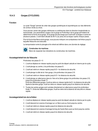 10.4.3 Gorges (CYCLE930)
Fonction
Le cycle Gorge permet de créer des gorges symétriques et asymétriques sur des éléments
de contour droits au choix.
Vous pouvez usiner des gorges intérieures ou extérieures dans la direction longitudinale ou
transversale. Les paramètres Largeur de la gorge et Profondeur de la gorge permettent de
déterminer la forme de la gorge. Si la gorge est plus large que l'outil actif, la largeur s'usine en
plusieurs passes. L'outil étant décalé de 80 % (au plus) de sa largeur après chaque passe.
Pour le fond et les flancs de la gorge, vous pouvez indiquer une surépaisseur de finition jusqu'à
laquelle l'ébauche est exécutée.
La temporisation entre la plongée et le retrait est définie dans une donnée de réglage.
Constructeur de machines
Merci de respecter les indications du constructeur de machines.
Accostage/retrait lors de l'ébauche
Profondeur de passe D  0
1. L'outil se déplace en vitesse rapide jusqu'au point de départ calculé en interne par le cycle.
2. L'outil plonge au centre, à la profondeur de passe D.
3. L'outil est retiré en vitesse rapide jusqu'à D + la distance de sécurité.
4. L'outil plonge à côté de la 1ère gorge, à la profondeur de passe 2 D.
5. L'outil est retiré en vitesse rapide jusqu'à D + la distance de sécurité.
6. L'outil plonge en alternance dans la 1ère et la 2ème gorge à la profondeur de passe 2 D,
jusqu'à la profondeur finale T1.
Entre les différentes gorges, l'outil se retire en vitesse rapide de D + la distance de sécurité.
Après la dernière gorge, l'outil se retire en vitesse rapide jusqu'à la distance de sécurité.
7. Toutes les autres gorges sont usinées directement en alternance jusqu'à la profondeur
finale T1. Entre les différentes gorges, l'outil se retire de la distance de sécurité en vitesse
rapide.
Accostage/retrait lors de la finition
1. L'outil se déplace en vitesse rapide jusqu'au point de départ calculé en interne par le cycle.
2. L'outil descend en avance d'usinage sur un flanc puis au fond jusqu'au centre.
3. L'outil est retiré en vitesse rapide jusqu'à la distance de sécurité.
4. L'outil descend en avance d'usinage le long de l'autre flanc puis au fond jusqu'au centre.
5. L'outil est retiré en vitesse rapide jusqu'à la distance de sécurité.
Programmer des fonctions technologiques (cycles)
10.4 Tournage - combiné tour-fraiseuse
Fraisage
Manuel d'utilisation, 06/2019, A5E44903512D AB 537
 