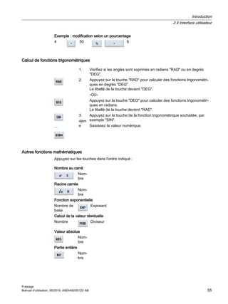 Exemple : modification selon un pourcentage
4 50 6
Calcul de fonctions trigonométriques
1. Vérifiez si les angles sont exprimés en radians RAD ou en degrés
DEG.
2. Appuyez sur la touche RAD pour calculer des fonctions trigonométri‐
ques en degrés DEG.
Le libellé de la touche devient DEG.
-OU-
Appuyez sur la touche DEG pour calculer des fonctions trigonométri‐
ques en radians.
Le libellé de la touche devient RAD.
...
3.
4èm
e
Appuyez sur la touche de la fonction trigonométrique souhaitée, par
exemple SIN.
Saisissez la valeur numérique.
Autres fonctions mathématiques
Appuyez sur les touches dans l'ordre indiqué :
Nombre au carré
Nom‐
bre
Racine carrée
Nom‐
bre
Fonction exponentielle
Nombre de
base
Exposant
Calcul de la valeur résiduelle
Nombre Diviseur
Valeur absolue
Nom‐
bre
Partie entière
Nom‐
bre
Introduction
2.4 Interface utilisateur
Fraisage
Manuel d'utilisation, 06/2019, A5E44903512D AB 55
 
