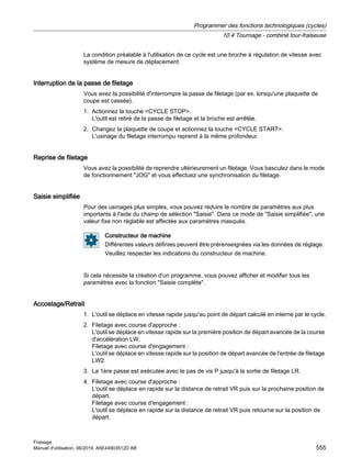 La condition préalable à l'utilisation de ce cycle est une broche à régulation de vitesse avec
système de mesure de déplacement.
Interruption de la passe de filetage
Vous avez la possibilité d'interrompre la passe de filetage (par ex. lorsqu'une plaquette de
coupe est cassée).
1. Actionnez la touche CYCLE STOP.
L'outil est retiré de la passe de filetage et la broche est arrêtée.
2. Changez la plaquette de coupe et actionnez la touche CYCLE START.
L'usinage du filetage interrompu reprend à la même profondeur.
Reprise de filetage
Vous avez la possibilité de reprendre ultérieurement un filetage. Vous basculez dans le mode
de fonctionnement JOG et vous effectuez une synchronisation du filetage.
Saisie simplifiée
Pour des usinages plus simples, vous pouvez réduire le nombre de paramètres aux plus
importants à l'aide du champ de sélection Saisie. Dans ce mode de Saisie simplifiée, une
valeur fixe non réglable est affectée aux paramètres masqués.
Constructeur de machine
Différentes valeurs définies peuvent être prérenseignées via les données de réglage.
Veuillez respecter les indications du constructeur de machine.
Si cela nécessite la création d'un programme, vous pouvez afficher et modifier tous les
paramètres avec la fonction Saisie complète.
Accostage/Retrait
1. L'outil se déplace en vitesse rapide jusqu'au point de départ calculé en interne par le cycle.
2. Filetage avec course d'approche :
L'outil se déplace en vitesse rapide sur la première position de départ avancée de la course
d'accélération LW.
Filetage avec course d'engagement :
L'outil se déplace en vitesse rapide sur la position de départ avancée de l'entrée de filetage
LW2.
3. La 1ère passe est exécutée avec le pas de vis P jusqu'à la sortie de filetage LR.
4. Filetage avec course d'approche :
L'outil se déplace en rapide sur la distance de retrait VR puis sur la prochaine position de
départ.
Filetage avec course d'engagement :
L'outil se déplace en rapide sur la distance de retrait VR puis retourne sur la position de
départ.
Programmer des fonctions technologiques (cycles)
10.4 Tournage - combiné tour-fraiseuse
Fraisage
Manuel d'utilisation, 06/2019, A5E44903512D AB 555
 