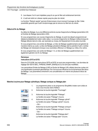 5. Les étapes 3 et 4 sont répétées jusqu'à ce que le filet soit entièrement terminé.
6. L'outil est retiré en vitesse rapide jusqu'au plan de retrait.
La fonction Retrait rapide permet d'interrompre à tout moment l'usinage du filet. Cette
possibilité garantit que l'outil n'endommage pas la rainure du filet lors du retrait.
Début et fin du filetage
Au début du filetage, il y a une différence entre la course d'approche du filetage (paramètre LW)
et l'entrée de filetage (paramètre LW2).
Si vous programmez une course d'approche du filetage, le point de départ programmé est
déplacé préalablement selon cette valeur. La course d'approche du filetage s'utilise lorsque le
filetage débute dans le vide, par exemple au niveau de l'épaulement d'une pièce tournée.
Si vous programmez une entrée de filetage, un bloc de filetage supplémentaire est généré de
manière interne au cycle. Le bloc de filetage précède le filetage réel où pénètre l'outil. L'entrée
de filetage est nécessaire lorsque vous souhaitez effectuer un filetage au milieu d'un arbre.
Si vous programmez une sortie de filetage  0, un bloc de filetage supplémentaire est
également généré à la fin du filetage.
Remarque
Instructions DITS et DITE
Dans le CYCLE99, les instructions DITS et DITE ne sont pas programmées. Les données de
réglage SD 42010 $SC_THREAD_RAMP_DISP[0] et [1] ne sont pas modifiées.
Les paramètres Entrée de filetage (LW2) et Sortie de filetage (LR) utilisés dans les cycles ont
une signification purement géométrique. Ils n'ont aucune influence sur la dynamique des blocs
de filetage. Les paramètres entraînent une concaténation en interne de plusieurs blocs de
filetage.
Marche à suivre pour filetage cylindrique, filetage conique ou filetage plan
1. Le programme pièce ou le programme ShopMill à traiter sont créés et
vous vous trouvez dans l'éditeur.
2. Actionnez la touche logicielle Tournage.
3. Actionnez la touche logicielle Filetage.
La fenêtre de saisie Filetage s'ouvre.
4. Actionnez la touche logicielle Filetage cylindr.
La fenêtre de saisie Filetage cylindr s'ouvre.
- OU -
Actionnez la touche logicielle Filetage conique.
La fenêtre de saisie Filetage conique s'ouvre.
- OU -
Actionnez la touche logicielle Filetage plan.
La fenêtre de saisie Filetage plan s'ouvre.
Programmer des fonctions technologiques (cycles)
10.4 Tournage - combiné tour-fraiseuse
Fraisage
556 Manuel d'utilisation, 06/2019, A5E44903512D AB
 