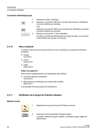 Conversion millimètres/pouces
1. Saisissez la valeur numérique.
2. Appuyez sur la touche MM pour convertir des pouces en millimètres.
La touche s'affiche sur fond bleu.
-OU-
Appuyez sur la touche INCH pour convertir des millimètres en pouces.
La touche s'affiche sur fond bleu.
3. Appuyez sur la touche = de la calculette.
La valeur convertie est affichée dans le champ de saisie. La touche de
l'unité s'affiche de nouveau sur fond gris.
2.4.10 Menu contextuel
Le bouton droit de la souris permet d'ouvrir le menu contextuel, qui propose les fonctions
suivantes :
● Couper
Cut Ctrl+X
● Copier
Copy Ctrl+C
● Coller
Paste Ctrl+V
Editeur de programme
Des fonctions supplémentaires sont disponibles dans l'éditeur
● Annuler la dernière modification
Undo Ctrl+Z
● Réexécuter les modifications qui avaient été annulées
Redo Ctrl+Y
Il est possible d'annuler jusqu'à 50 modifications.
2.4.11 Modification de la langue de l'interface utilisateur
Marche à suivre
1. Sélectionnez le groupe fonctionnel Mise en service.
2. Actionnez la touche logicielle Changer langue.
La fenêtre Sélection langue s'affiche. La dernière langue réglée est
sélectionnée.
Introduction
2.4 Interface utilisateur
Fraisage
56 Manuel d'utilisation, 06/2019, A5E44903512D AB
 