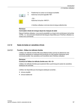 3. Positionnez le curseur sur la langue souhaitée.
4. Actionnez la touche logicielle OK.
- OU -
Actionnez la touche INPUT.
L'interface utilisateur commute dans la langue sélectionnée.
Remarque
Commutation directe de la langue depuis les masques de saisie
Depuis l'interface utilisateur, vous avez la possibilité, au moyen de la combinaison de touches
CTRL + L, de commuter directement les langues disponibles pour l'interface utilisateur au
niveau de la commande.
2.4.12 Saisie de textes en caractères chinois
2.4.12.1 Fonction - Editeur de méthode d'entrée
L'éditeur de méthode d'entrée IME (Input Method Editor) permet de sélectionner des
caractères asiatiques en saisissant les phonèmes sur des pupitres classiques (sans
commande tactile). Ces caractères sont transférés dans l'interface utilisateur.
Remarque
Ouverture de l'éditeur de méthode d'entrée avec Alt + S
L'éditeur de méthode d'entrée peut seulement être ouvert lorsque la saisie de caractères
asiatiques est autorisée.
L'éditeur est disponible pour les langues asiatiques suivantes :
● chinois simplifié
● chinois traditionnel
Introduction
2.4 Interface utilisateur
Fraisage
Manuel d'utilisation, 06/2019, A5E44903512D AB 57
 